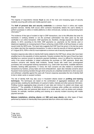 Online and mobile payments: Supervisory challenges to mitigate security risks
40
Fraud
The majority of respondents indicate fraud as one of the main and increasing types of security
incidents occurring with online and mobile payment users.
The theft of personal data and security credentials is a common fraud in online and mobile
payment services. Identity theft occurs when someone fraudulently obtains the user’s identity to
perform purchases in online or mobile platforms or other criminal acts, namely by compromising bank
information.65
The incidence of this type of incident is high in CNP transactions, due to the difficulties that arise for
merchants in verifying whether or not the purchase authorisation has been given by the real
cardholder in an online transaction. CNP payments are, therefore, strongly exposed to identity theft
attacks. In 2013, according to the ECB, CNP payments (i.e. payments via the internet, post or
telephone) registered an increasing level of fraud, achieving a total of 66% of all fraud losses on cards
issued inside the SEPA area. The report also suggests that CNP fraud has grown in the last two years
at a higher rate than the respective transactions. In order to raise the security of internet payments, as
of 1 August 2015, PSPs in the EU must implement a minimum set of security requirements.66
Canada’s response also refers to identity theft mainly related to the CNP fraud, whose risks have been
amplified due to the popularity of online payments. Canada considers that this type of fraud has been
identified as a serious concern by electronic payment facilitators, since it is difficult for merchants to
verify if the actual cardholder is indeed authorising the purchase on CNP payments. Brazil also
mentions concerns with identity theft incidents, namely frauds with credit card (unrecognised
purchases) and unrecognised banking transactions (e.g. credit order documents, available electronic
transfers, banking billet payments). In China, the main concerns are also related to unauthorised
transactions by hackers, privacy leaks and fund embezzlement. Japan also indicates concerns about
fraudulent home banking transfers through which amounts are unlawfully transferred to other accounts
and withdrawn unlawfully against the users will. France’s response associates the risk of identity theft
to lost or stolen cards or usurped numbers.
The risk of identity theft may also occur in fraudulent attacks based on profiling and tracking
techniques. The techniques are based on the combination of aggregated databases with user
personal data, enabling the identification of a person’s habits, interests and other personal information.
Profiling involves aggregating large amounts of user data and mining it to predict and shape user
behaviour.67
The possibility of identifying an individual increases when profiles are combined with
location, tracking data and personal data stored on a mobile device, such as photos and contacts.
Canada, for example, mentions profiling and tracking as a security incident occurring with mobile
payment services.
Malware installations, phishing attacks and SIM card swap attacks are other types of fraud,
performed by hackers to intentionally thieve personal data from online and mobile users.
65
FBI, 2015.
66
ECB, 2015.
67
FCAC, 2013.
 
