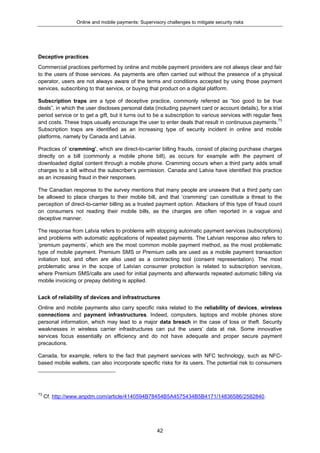 Online and mobile payments: Supervisory challenges to mitigate security risks
42
Deceptive practices
Commercial practices performed by online and mobile payment providers are not always clear and fair
to the users of those services. As payments are often carried out without the presence of a physical
operator, users are not always aware of the terms and conditions accepted by using those payment
services, subscribing to that service, or buying that product on a digital platform.
Subscription traps are a type of deceptive practice, commonly referred as “too good to be true
deals”, in which the user discloses personal data (including payment card or account details), for a trial
period service or to get a gift, but it turns out to be a subscription to various services with regular fees
and costs. These traps usually encourage the user to enter deals that result in continuous payments.73
Subscription traps are identified as an increasing type of security incident in online and mobile
platforms, namely by Canada and Latvia.
Practices of ‘cramming’, which are direct-to-carrier billing frauds, consist of placing purchase charges
directly on a bill (commonly a mobile phone bill), as occurs for example with the payment of
downloaded digital content through a mobile phone. Cramming occurs when a third party adds small
charges to a bill without the subscriber’s permission. Canada and Latvia have identified this practice
as an increasing fraud in their responses.
The Canadian response to the survey mentions that many people are unaware that a third party can
be allowed to place charges to their mobile bill, and that ‘cramming’ can constitute a threat to the
perception of direct-to-carrier billing as a trusted payment option. Attackers of this type of fraud count
on consumers not reading their mobile bills, as the charges are often reported in a vague and
deceptive manner.
The response from Latvia refers to problems with stopping automatic payment services (subscriptions)
and problems with automatic applications of repeated payments. The Latvian response also refers to
‘premium payments’, which are the most common mobile payment method, as the most problematic
type of mobile payment. Premium SMS or Premium calls are used as a mobile payment transaction
initiation tool, and often are also used as a contracting tool (consent representation). The most
problematic area in the scope of Latvian consumer protection is related to subscription services,
where Premium SMS/calls are used for initial payments and afterwards repeated automatic billing via
mobile invoicing or prepay debiting is applied.
Lack of reliability of devices and infrastructures
Online and mobile payments also carry specific risks related to the reliability of devices, wireless
connections and payment infrastructures. Indeed, computers, laptops and mobile phones store
personal information, which may lead to a major data breach in the case of loss or theft. Security
weaknesses in wireless carrier infrastructures can put the users’ data at risk. Some innovative
services focus essentially on efficiency and do not have adequate and proper secure payment
precautions.
Canada, for example, refers to the fact that payment services with NFC technology, such as NFC-
based mobile wallets, can also incorporate specific risks for its users. The potential risk to consumers
73
Cf. http://www.anpdm.com/article/4140594B78454B5A4575434B5B4171/14836586/2582840.
 