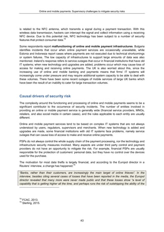 Online and mobile payments: Supervisory challenges to mitigate security risks
43
is related to the NFC antenna, which transmits a signal during a payment transaction. With this
wireless data transmission, hackers can intercept the signal and collect information using a receiving
NFC device. Due to this potential risk, NFC technology has been subject to a number of security
features that protect consumer data.74
Some respondents report malfunctioning of online and mobile payment infrastructures. Bulgaria
identifies incidents that occur when online payment services are occasionally unavailable, while
Estonia and Indonesia report cases where payments are not executed due to technical shortcomings
or system failures. The low capacity of infrastructures to support large amounts of data was also
mentioned. Ireland’s response refers to service outages that occur in financial institutions that have old
IT systems; when new technology and upgrades are added, problems occur which may cause loss of
access for making and receiving online payments. The UK is also worried about this, since the
increasing use of online and mobile banking and payments means that firms’ IT systems will
increasingly come under pressure and may require additional system capacity to be able to deal with
these volumes. There have been some recent outages of mobile services of large UK banks which
have been the result of an inability to cater for large transaction volumes.
Causal drivers of security risk
The complexity around the functioning and processing of online and mobile payments seems to be a
significant contributor to the occurrence of security incidents. The number of entities involved in
providing an online or mobile payment service is generally wide (financial service providers, MNOs,
retailers, and also social media in certain cases), and the rules applicable to each entity are usually
different.
Online and mobile payment services tend to be based on complex IT systems that are not always
understood by users, regulators, supervisors and merchants. When new technology is added and
upgrades are made, some financial institutions with old IT systems face problems, namely service
outages that can cause loss of access to make and receive online payments.
PSPs do not always control the whole supply chain of the payment processing, nor the technology and
infrastructure security measures involved. Many aspects are under third party control and payment
providers do not have an opportunity to mitigate the risk. For example, financial PSPs are usually
responsible for the protection of customers’ personal data, but they have no control over the devices
used for the purchase.
The motivation for most data thefts is largely financial, and according to the Europol director in a
Reuters’ interview, a change has happened.75
“Banks, rather than their customers, are increasingly the main target of online thieves”. In the
interview, besides citing several cases of losses that have been reported in the media, the Europol
director revealed that many more were never made public and that these losses show “a level of
capability that is getting higher all the time, and perhaps runs the risk of outstripping the ability of the
74
FCAC, 2013.
75
Sterling, 2015.
 