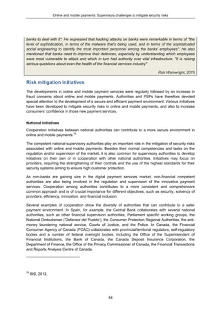 Online and mobile payments: Supervisory challenges to mitigate security risks
44
banks to deal with it". He expressed that hacking attacks on banks were remarkable in terms of "the
level of sophistication, in terms of the malware that's being used, and in terms of the sophisticated
social engineering to identify the most important personnel among the banks' employees". He also
mentioned that banks need to improve their defences, especially by understanding which employees
were most vulnerable to attack and which in turn had authority over vital infrastructure. "It is raising
serious questions about even the health of the financial services industry"
Rob Wainwright, 2015
Risk mitigation initiatives
The developments in online and mobile payment services were regularly followed by an increase in
fraud concerns about online and mobile payments. Authorities and PSPs have therefore devoted
special attention to the development of a secure and efficient payment environment. Various initiatives
have been developed to mitigate security risks in online and mobile payments, and also to increase
consumers’ confidence in those new payment services.
National initiatives
Cooperation initiatives between national authorities can contribute to a more secure environment in
online and mobile payments.76
The competent national supervisory authorities play an important role in the mitigation of security risks
associated with online and mobile payments. Besides their normal competencies and tasks on the
regulation and/or supervision of the market, it is also common for supervisory authorities to develop
initiatives on their own or in cooperation with other national authorities. Initiatives may focus on
providers, requiring the strengthening of their controls and the use of the highest standards for their
security systems aiming to ensure high customer protection.
As non-banks are gaining size in the digital payment services market, non-financial competent
authorities are also being involved in the regulation and supervision of the innovative payment
services. Cooperation among authorities contributes to a more consistent and comprehensive
common approach and is of crucial importance for different objectives, such as security, solvency of
providers, efficiency, innovation, and financial inclusion.
Several examples of cooperation show the diversity of authorities that can contribute to a safer
payment environment. In Spain, for example, the Central Bank collaborates with several national
authorities, such as other financial supervision authorities, Parliament specific working groups, the
National Ombudsman (‘Defensor del Pueblo’), the Consumer Protection Regional Authorities, the anti-
money laundering national service, Courts of Justice, and the Police. In Canada, the Financial
Consumer Agency of Canada (FCAC) collaborates with provincial/territorial regulators, self-regulatory
bodies and a number of federal oversight bodies, including the Office of the Superintendent of
Financial Institutions, the Bank of Canada, the Canada Deposit Insurance Corporation, the
Department of Finance, the Office of the Privacy Commissioner of Canada, the Financial Transactions
and Reports Analysis Centre of Canada.
76
BIS, 2012.
 