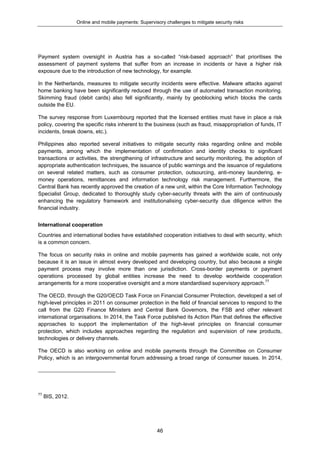 Online and mobile payments: Supervisory challenges to mitigate security risks
46
Payment system oversight in Austria has a so-called “risk-based approach” that prioritises the
assessment of payment systems that suffer from an increase in incidents or have a higher risk
exposure due to the introduction of new technology, for example.
In the Netherlands, measures to mitigate security incidents were effective. Malware attacks against
home banking have been significantly reduced through the use of automated transaction monitoring.
Skimming fraud (debit cards) also fell significantly, mainly by geoblocking which blocks the cards
outside the EU.
The survey response from Luxembourg reported that the licensed entities must have in place a risk
policy, covering the specific risks inherent to the business (such as fraud, misappropriation of funds, IT
incidents, break downs, etc.).
Philippines also reported several initiatives to mitigate security risks regarding online and mobile
payments, among which the implementation of confirmation and identity checks to significant
transactions or activities, the strengthening of infrastructure and security monitoring, the adoption of
appropriate authentication techniques, the issuance of public warnings and the issuance of regulations
on several related matters, such as consumer protection, outsourcing, anti-money laundering, e-
money operations, remittances and information technology risk management. Furthermore, the
Central Bank has recently approved the creation of a new unit, within the Core Information Technology
Specialist Group, dedicated to thoroughly study cyber-security threats with the aim of continuously
enhancing the regulatory framework and institutionalising cyber-security due diligence within the
financial industry.
International cooperation
Countries and international bodies have established cooperation initiatives to deal with security, which
is a common concern.
The focus on security risks in online and mobile payments has gained a worldwide scale, not only
because it is an issue in almost every developed and developing country, but also because a single
payment process may involve more than one jurisdiction. Cross-border payments or payment
operations processed by global entities increase the need to develop worldwide cooperation
arrangements for a more cooperative oversight and a more standardised supervisory approach.77
The OECD, through the G20/OECD Task Force on Financial Consumer Protection, developed a set of
high-level principles in 2011 on consumer protection in the field of financial services to respond to the
call from the G20 Finance Ministers and Central Bank Governors, the FSB and other relevant
international organisations. In 2014, the Task Force published its Action Plan that defines the effective
approaches to support the implementation of the high-level principles on financial consumer
protection, which includes approaches regarding the regulation and supervision of new products,
technologies or delivery channels.
The OECD is also working on online and mobile payments through the Committee on Consumer
Policy, which is an intergovernmental forum addressing a broad range of consumer issues. In 2014,
77
BIS, 2012.
 