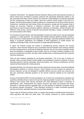 Online and mobile payments: Supervisory challenges to mitigate security risks
48
Customer Commitment. The regulated financial institutions offering online debit payment services via
Interac Online have committed to providing customers with appropriate disclosures related to: any
fees associated with Interac Online services; the customer’s responsibilities for protecting passwords
and the consequences if these are violated; whom the customer should contact in the event of a
problem; and the potential extent of losses resulting from unauthorised use of Interac Online services.
Furthermore, merchants who offer Interac Online are required to comply with the Canadian Code of
Practice for Consumer Protection in Electronic Commerce. The Code establishes merchant
benchmarks for good business practices related to disclosure of information, contract formation and
fulfilment, online privacy, security of payment and personal information, redress, unsolicited emails,
and communications with children.
The Canadian financial industry, with the participation of banks and credit unions, has also developed
guidelines on mobile payments. The Canadian NFC Mobile Payments Reference Model provides a
level of security to mobile payments that employ NFC technology. It describes guidelines related to the
design of m-payment applications, the installation of these applications on mobile devices, the
collection and storage of data, and the execution of mobile payments themselves.
In Japan, the financial industry has worked on strengthening security measures and warning
customers. Some financial institutions have successfully reduced fraudulent home banking transfers
and their consequences by combining the following measures: they do not accept immediate transfer
when the beneficiary is designated at each transfer, they do not accept increases (changes) to the
amount of transfer limit via online, and they monitor whether there is anything peculiar with a payment
instruction transaction.
There are also initiatives developed by non-financial associations. This is the case of Austria, for
example, where a private initiative (“Austria Wallet”) was developed by Austrian companies of various
industries (payment, banking, technology, telecommunications, etc.) aiming at developing a common
national technical standard for mobile payments.
International bodies, from the finance sector and the network and security sector, have also developed
self-regulatory guidance on security concerns. These initiatives not only increase the adequacy of
security measures, as they are developed to establish effective security controls and measures, but
also give supervisory authorities guidance on the security measures adopted by the supervised
entities.
A group of international PSPs has also developed a set of robust and comprehensive standards and
supporting materials aiming to improve the security measures adopted in payment card services. The
Payment Card Industry Data Security Standards (PCI DSS Standards) include a framework of
specifications, tools, measurements and support resources that assist any business that stores,
processes or transmits payment cardholder data, for safe handling of cardholder information during
the payment operation processing.81
These Standards contribute to a better coordinated payments
security environment, especially important in cross-border operations.
There is also the 3D-Secure protocol, which is a solution that provides an additional level of security to
online payments with debit and credit cards. This solution introduces an online authorisation
81
ENISA, 2014; PCI SSC, 2015.
 