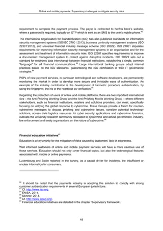 Online and mobile payments: Supervisory challenges to mitigate security risks
49
requirement to complete the payment process. The payer is redirected to her/his bank’s website,
where a password is required, typically an OTP which is sent as an SMS to the user's mobile phone.82
The International Organisation for Standardization (ISO) has also published standards on information
security management systems (ISO/IEC 27001:2013), business continuity management systems (ISO
22301:2012), and universal financial industry message scheme (ISO 20022). ISO 27001 stipulates
requirements for improving information security management systems in an organisation and for the
assessment and treatment of information security risks. ISO 22301 specifies requirements to improve
a documented management system to protect against disruptive incidents. ISO 20022 sets out a
standard for electronic data interchange between financial institutions, establishing a single, common
"language" for all financial communications.83
Large international banking groups adopt internal
practices based on the ISO standards, guaranteeing the ISO certification of their IT governance
strategies.84
PSPs of new payment services, in particular technological and software developers, are permanently
monitoring the market in order to develop more secure and inviolable ways of authentication. An
example of the industry contribution is the development of biometric procedure authentication, by
using the fingerprint, the iris or the heartbeat as verification.85
Regarding the protection of users of online and mobile platforms, there are two important international
fora – the Anti-Phishing Working Group and the Anti-Phishing Mobile Working Group – where different
stakeholders, such as financial institutions, retailers and solutions providers, can meet, specifically
focusing on unifying the global response to cybercrime. These Groups provide a forum for counter-
cybercrime managers to discuss phishing and cybercrime issues, consider potential technology
solutions, access data logistics resources for cyber security applications and cybercrime forensics,
cultivate the university research community dedicated to cybercrime and advise government, industry,
law enforcement and treaty organisations on the nature of cybercrime.86
Financial education initiatives87
Education is a key priority for the mitigation of risks caused by customers’ lack of awareness.
Well informed customers of online and mobile payment services will have a more cautious use of
those services. Education should not only cover financial topics, but also the technological features
associated with mobile or online payments.
Luxembourg and Spain reported in the survey, as a causal driver for incidents, the insufficient or
unclear information for consumers.
82
It should be noted that the payments industry is adopting this solution to comply with strong
customer authentication requirements in several European jurisdictions.
83
Cf. http://www.iso.org.
84
ENISA, 2014.
85
Skinner, 2014.
86
Cf. http://www.apwg.org/.
87
Financial education initiatives are detailed in the chapter ‘Supervisory framework’.
 