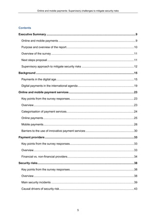 Online and mobile payments: Supervisory challenges to mitigate security risks
5
Contents
Executive Summary ...............................................................................................................9
Online and mobile payments ................................................................................................9
Purpose and overview of the report....................................................................................10
Overview of the survey .......................................................................................................11
Next steps proposal............................................................................................................11
Supervisory approach to mitigate security risks .................................................................12
Background ..........................................................................................................................15
Payments in the digital age.................................................................................................15
Digital payments in the international agenda......................................................................19
Online and mobile payment services .................................................................................23
Key points from the survey responses................................................................................23
Overview.............................................................................................................................23
Categorisation of payment services....................................................................................24
Online payments.................................................................................................................25
Mobile payments.................................................................................................................28
Barriers to the use of innovative payment services ............................................................30
Payment providers...............................................................................................................33
Key points from the survey responses................................................................................33
Overview.............................................................................................................................33
Financial vs. non-financial providers...................................................................................34
Security risks........................................................................................................................38
Key points from the survey responses................................................................................38
Overview.............................................................................................................................38
Main security incidents .......................................................................................................39
Causal drivers of security risk.............................................................................................43
 