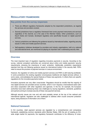 Online and mobile payments: Supervisory challenges to mitigate security risks
51
REGULATORY FRAMEWORK
Key points from the survey responses
 There are different regulatory frameworks adopted by the respondent jurisdictions, as regards
the services and providers covered.
 Several jurisdictions have a regulatory framework that covers payment instruments and services
regardless of the channel, as is the case of EU Member States. Other jurisdictions, such as
Saudi Arabia and Canada, developed regulatory acts specifically focused on digital payment
services.
 Various jurisdictions are following the guidance issued by international bodies, regarding security
issues in online and mobile payment services.
 Self-regulatory initiatives developed by providers and industry organisations, both at a national
and international level, are mentioned as playing an important role in addressing security risks.
Overview
The most important topic of regulation regarding innovative payments is security. According to the
survey, national competent authorities are concerned about online and mobile payments’ security
requirements, stressing the importance of users’ protection. Additionally, jurisdiction respondents
reported that they are following guidance issued by international bodies in the security field. PSPs
need to ensure the provision of payment services in a secure environment.
However, the regulation of online and mobile payment services and PSPs is still maturing worldwide.
In some jurisdictions the existing regulation encompasses traditional and digital services without, in
some cases, acknowledging the special features of these new payments. In others there are specific
regulations for the innovative payments market.
Innovative payments are very often cross-border. Regulators should be mindful that the majority of
new digital services are provided across countries, which in turn requires a transnational action plan
and close cooperation with other regulators and agencies. In the EU, for example, the European
authorities have been addressing these new challenges by issuing regulations, standards, guidelines
and opinions aiming to increase security of these new payment services.
Although security issues are now and will most probably remain at the top of the national and
international agenda, regulators are also challenged to address other crucial consumer protection
topics, being disclosure of information one of them.
National framework
In EU countries, retail payment services are regulated by a comprehensive and compulsory
framework, establishing common standards within Member States. With the aim of creating an EU-
wide single market for payments, the regulatory framework contributes to the efficiency of cross-
 