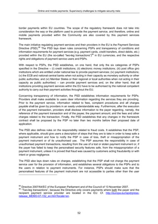 Online and mobile payments: Supervisory challenges to mitigate security risks
52
border payments within EU countries. The scope of the regulatory framework does not take into
consideration the way or the platform used to provide the payment service, and therefore, online and
mobile payments provided within the Community are also covered by this payment services
framework.
The main initiative regulating payment services and their providers in the EU is the Payment Services
Directive (PSD).88
The PSD lays down rules concerning PSPs and transparency of conditions and
information requirements for payment services (e.g. payment cards, credit transfers, direct debits, etc.)
provided within the EU (the so-called “two-leg transactions”)89
in EU currencies, and the respective
rights and obligations of payment service users and PSPs.
With respect to PSPs, the PSD establishes, on one hand, that only the six categories of PSPs
specified in the Directive – (i) credit institutions; (ii) electronic money institutions; (iii) post office giro
institutions which are entitled under national law to provide payment services; (iv) payment institutions;
(v) the ECB and national central banks when not acting in their capacity as monetary authority or other
public authorities; and (vi) Member States or their regional or local authorities when not acting in their
capacity as public authorities) – can provide payment services and, on the other hand, that all
institutions providing payment services within the EU have to be authorised by the national competent
authority to carry out their payment activities throughout the EU.
Concerning transparency of information, the PSD establishes information requirements for PSPs.
Providers shall make available to users clear information regarding the services they are providing.
Prior to the payment service, information related to fees, complaint procedures and all charges
payable shall be given by providers in an easily understandable way. Furthermore, after the execution
of the payment transaction, providers shall disclose information to the payer regarding, namely, the
reference of the payment transaction and of the payee; the payment amount; and the fees and other
charges related to the transaction. Finally, the PSD establishes that any changes in the framework
contract shall be proposed by the PSP no later than two months before their proposed date of
application.
The PSD also defines rules on the responsibility related to fraud costs. It establishes that the PSP,
where applicable, should give users a description of steps that they are to take in order to keep safe a
payment instrument and how to notify the PSP in case of loss, theft or misappropriation of the
payment instrument or of its unauthorised use. The PSP assumes the responsibility in case of
unauthorised payment transactions, resulting from the use of a lost or stolen payment instrument or, if
the payer has failed to keep the personalised security features safe, from the misappropriation of a
payment instrument, unless it is proved that fraud was caused by customers acting fraudulently or with
intent or gross negligence.
The PSD also lays down rules on charges, establishing that the PSP shall not charge the payment
service user for the provision of information, and establishes several obligations to the PSPs and to
the users in relation to payment instruments. For instance, PSPs should make sure that the
personalised features of the payment instrument are not accessible to parties other than the user
88
Directive 2007/64/EC of the European Parliament and of the Council of 13 November 2007.
89
“Two-leg transactions”, because the Directive only covers payments where both the payer and the
recipient payment service provider are located in the EU. Cf. http://europa.eu/rapid/press-
release_MEMO-07-152_en.htm?locale=en.
 