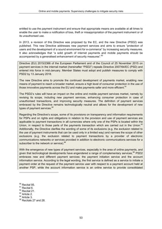 Online and mobile payments: Supervisory challenges to mitigate security risks
53
entitled to use the payment instrument and ensure that appropriate means are available at all times to
enable the user to make a notification of loss, theft or misappropriation of the payment instrument or of
its unauthorised use.
In 2013, a revision of this Directive was proposed by the EC, and the new Directive (PSD2) was
published. This new Directive addresses new payment services and aims to ensure “protection of
users and the development of a sound environment for e-commerce” by increasing security measures.
It also acknowledges that “a solid growth of internet payments and mobile payments should be
accompanied by a generalised enhancement of security measures”.90
Directive (EU) 2015/2366 of the European Parliament and of the Council of 25 November 2015 on
payment services in the internal market (hereinafter “PSD2”) repeals Directive 2007/64/EC (PSD) and
entered into force in mid-January. Member States must adopt and publish measures to comply with
PSD2 by 13 January 2018.
The new Directive aims to promote the continued development of payments market, enabling new
means of payment to reach a broader market, ensure a high level of consumer protection in the use of
those innovative payments across the EU and make payments safer and more efficient.91
The PSD2’s rules will have an impact on the online and mobile payment services market, namely by
revising its scope, including new payment services, enhancing consumer protection in case of
unauthorised transactions, and improving security measures. The definition of payment services
embraced by the Directive remains technologically neutral and allows for the development of new
types of payment services.92
Regarding the Directive’s scope, some of its provisions on transparency and information requirements
for PSPs and on rights and obligations in relation to the provision and use of payment services are
applicable to payment transactions in all currencies where only one of the PSPs is located within the
Union, in respect to those parts of the payments transaction which are carried out in the Union.93
Additionally, the Directive clarifies the wording of some of its exclusions (e.g. the exclusion related to
the use of payment instruments that can be used only in a limited way) and narrows the scope of other
exclusions (e.g. the exclusion related to payment transactions by a provider of electronic
communications networks or services provided in addition to electronic communications services for a
subscriber to the network or service).94
With the emergence of new types of payment services, especially in the area of online payments, and
given that technological developments have engendered a range of complementary services,95
PSD2
embraces new and different payment services: the payment initiation service and the account
information service. According to the legal wording, the first service is defined as a service to initiate a
payment order at the request of the payment service user with respect to a payment account held at
another PSP, while the account information service is an online service to provide consolidated
90
Recital 95.
91
Recital 6.
92
Recital 21.
93
Article 2.
94
Article 3.
95
Recitals 27 and 28.
 