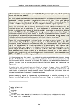 Online and mobile payments: Supervisory challenges to mitigate security risks
54
information on one or more payment accounts held by the payment service user with either another
PSP or with more than one PSP.96
PSD2 reduces the limit on losses borne by the user relating to an unauthorised payment transaction,
establishing a maximum of 50 euros if that transaction results from the use of a lost or stolen payment
instrument or from the misappropriation of a payment instrument and there is no evidence that the
user has acted fraudulently or failed to fulfil her/his obligations with intent or gross negligence.97
Taking into consideration that the “security of electronic payments is fundamental for ensuring the
protection of users and the development of a sound environment for e-commerce” and that “a solid
growth” of digital payments should be accompanied by a generalised enhancement of security
measures,98
PSD2 establishes that PSPs apply strong customer authentication where the payer
accesses its payment account online, initiates an electronic payment transaction and carries out any
action through a remote channel which may involve a risk of payment fraud or other abuses. This
method of authentication is designed to guarantee safety, preventing the risk of fraud.99
Further, the Directive states that, in the case of a major operational or security incident, PSPs shall,
without undue delay, notify the competent authority in the home Member State of the PSP.
Considering the aim of protecting consumers from losses, PSD2 establishes that where the incident
has or may have an impact on the financial interests of its payment service users, the PSP shall,
without undue delay, inform its payment service users of the incident and of all measures that they can
take to mitigate the adverse effects on the incident100
. Finally, the PSD2 states that “Member States
shall ensure that PSPs provide, at least on an annual basis, statistical data on fraud relating to
different means of payment to their competent authorities. Those competent authorities shall provide
EBA and the ECB with such data in aggregated form”.
The EU countries have also to apply the regulatory framework established by the Electronic Money
Directive.101
This Directive embraces electronic money institutions that can issue electronic money and
provide payment services. Therefore, the providers of a significant part of the new prepaid electronic
payment products, such as prepaid payment cards or electronic wallets, are covered by this
framework.
In addition to the legal framework described, there is an important European initiative – the SEPA102
,
which aims to promote the use of electronic payments (including payment cards, credit transfers and
direct debits), by harmonising the requirements and the conditions of the transactions, rights and
obligations of users and providers and the applicable charges.
Pursuing the aim of building an integrated and harmonised market for electronic payments, the EU
legislator issued a Regulation that eliminates the differences in charges for cross-border and national
96
Article (15) and (16).
97
Article 74.
98
Recital 95.
99
Article 97.
100
Article 96.
101
Directive 2009/110/EC of the European Parliament and of the Council of 16 September 2009.
102
The Single Euro Payments Area.
 