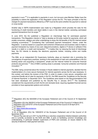 Online and mobile payments: Supervisory challenges to mitigate security risks
55
payments in euro.103
It is applicable to payments in euro, but non-euro area Member States have the
possibility to extend the application of this Regulation across the EU. The basic principle is that the
charges for payment transactions offered by a PSP must be the same whether the payment is national
or cross border.
Another step in SEPA implementation was made by a Regulation which provides the rules for the
functioning of credit transfers and direct debits in euro in the internal market, excluding card-based
payment transactions from its scope.104
In June 2015, the EU published a Regulation on interchange fees for card-based payment
transactions. This Regulation intends to “help to develop an EU-wide market for payments, which will
enable consumers, retailers and other undertakings to enjoy the full benefits of the EU internal market
including e-commerce”.105
Considering that “card-based payment transactions” means, under the
Regulation, “a service based on a payment card scheme's infrastructure and business rules to make a
payment transaction by means of any card, telecommunications, digital or IT device or software if this
results in a debit or a credit card transaction”,106
it implies that, by reducing the level of interchange
fees, the EU intends to develop the electronic payments market, including online and mobile
payments.
The EBA, as an independent EU Supervisory Authority, plays an important role in promoting the
convergence of supervisory practices, working in the assessment of risks and vulnerabilities in the EU
banking sector and promoting a transparent, simple and fair internal market for consumer financial
products and services.107
One of EBA’s working areas is precisely “consumer protection and financial
innovation”.108
The EBA, being concerned about the increase in frauds related to internet payments, decided that the
implementation of a more secure framework for internet payments across the EU was necessary. In
this context, and before the revision of the PSD, in order to create a more secure, competitive and
consumer-friendly set of rules for payments in the EU, the EBA issued the ‘Guidelines on the Security
of Internet Payments’ in December 2014. The Guidelines were based on the Recommendations that
had been developed and published by the SecuRe Pay in January 2013.109
The Guidelines
complement the requirements at both the EU and domestic level, requiring regulated financial service
providers to have appropriate systems and controls.
103
Regulation (EC) No 924/2009 of the European Parliament and of the Council of 16 September
2009.
104
Regulation (EU) No 260/2012 of the European Parliament and of the Council of 14 March 2012.
105
Regulation (EU) 2015/751 of the European Parliament and of the Council of 29 April 2015.
106
Cf. Article 2 (7).
107
Cf. https://www.eba.europa.eu.
108
Cf. Article
9 (2) of Regulation (EU) No 1093/2010 of the European Parliament and of the Council of 24
November 2010.
109
Secure Pay was set up in 2011 by the ECB as a voluntary cooperative initiative between authorities
and is currently co-shared by the ECB and EBA. It aims at facilitating common knowledge and
understanding, in particular between supervisors of PSPs and oversees, on issues related to the
security of electronic retail payment services.
 