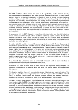 Online and mobile payments: Supervisory challenges to mitigate security risks
56
The EBA Guidelines, which entered into force on 1 August 2015, set the minimum security
requirements for PSPs across the EU, and intend to provide enhanced protection of EU users against
payment fraud on the internet. In particular, the Guidelines focus on general control and security
environment (governance, risk assessment, incident monitoring and reporting, risk control and
mitigation, and traceability), on specific control and security measures for internet payments (initial
customer identification, information, strong customer authentication, enrolment for, and provision of,
authentication tools and/or software delivered to the customer, log-in attempts, session time out,
validity of authentication, transaction monitoring, and protection of sensitive payment data), and on
customer awareness, education, and communication (customer education and communication,
notifications, setting of limits, and customer access to information on the status of payment initiation
and execution).
In accordance with the EBA Regulation, national competent authorities and financial institutions
should make every effort to comply with the Guidelines (“comply or explain” principle). Twenty three
national authorities in the EU stated that they will comply with the Guidelines, while two indicated
partial compliance and three reported that they will not comply. In addition, two of the three EEA/EFTA
authorities reported compliance.
In addition to the EU regulatory framework for consumer protection, some EU Member States adopt at
national level specific consumer protection codes to regulate the conduct of providers when dealing
with consumers. One example is the Consumer Protection Code introduced by the Central Bank of
Ireland in 2006 (that was last updated in 2012), which sets out the requirements regulated providers
must comply with when dealing with consumers in order to ensure a similar level of protection for all
consumers, regardless of the type of financial service provider. In other countries, such as Bulgaria,
Lithuania, Portugal and Spain, the national central bank is also competent to issue regulations –
guidelines, policy statements, notices, circular letters, etc. – implementing legal acts or clarifying
practices which should be observed by PSPs.
In a nutshell, EU jurisdictions follow a harmonised framework which in some countries is
complemented with secondary regulations applicable to PSPs.
Outside the EU, some countries, such as Brazil, structure their regulations mainly using the EU
Directives and Regulations as reference, whilst also taking their specific realities and idiosyncrasies
into account.
The Brazilian regulatory framework embraces the conduct of business and prudential matters. The
provision of payment services is regulated by law, which also empowers the Central Bank of Brazil
(BCB) to discipline, grant licenses and oversee payment schemes and payment institutions’
operations, in accordance with guidelines issued by the National Monetary Council (NMC).
The NMC, by means of the regulatory instrument known as “Resolution”, laid down the guidelines that
must be observed by the BCB when regulating payment schemes and payment institutions. The rules
issued by the NMC to promote responsible, adequate and fair conduct of business of financial service
providers, by establishing transparency, disclosure and suitability procedures, disciplining the fees
charged to consumers and requiring the implementation of ombudsman components responsible for
recording consumers’ complaints and for acting as conflict mediator, also apply to payment service
provision. In addition, payment institutions are required to implement internal control systems in order
to comply with those regulatory requirements.
 