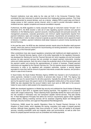 Online and mobile payments: Supervisory challenges to mitigate security risks
57
Payment institutions must also abide by the rules set forth in the Consumer Protection Code,
considered the main instrument to protect consumers from inadequate business practices. This Code
was complemented by several decrees, such as a decree obliging PSPs to grant easy and free-of-
charge access to their customer service channel, which is used to provide information related to
rendered services, register complaints and execute cancellation requests.
Furthermore, the BCB regulation is mainly executed through an instrument named “Circular”. On 4
November 2013, the BCB enacted a wide set of rules regulating payment schemes and payment
institutions on the following topics: payment accounts, including prepaid and post-paid accounts; risk
management procedures, corporate governance and minimum capital requirements required from
payment institutions; types and coverage of payment schemes; requirements and procedures that a
firm should follow in order to obtain a license to operate as payment institution and to appoint its board
of directors. In addition, payment institutions shall adopt measures to prevent money laundering and
terrorist financing.
In the past few years, the BCB has also disclosed periodic reports about the Brazilian retail payment
industry, which was used as a focal point for recommending non-binding standards in order to improve
the efficiency of the financial system.
Other jurisdictions have also issued regulations comprising both traditional and digital payments. In
Japan, the Financial Services Agency, which is the entity responsible for the regulatory framework,
has developed the ‘Banking Act’ and the ‘Payment Services Act’ which regulates not only fund transfer
services but also payment services that are provided via prepaid payment instruments, including
online and mobile payments. Each Act aims to keep the prudential nature of the financial system and
the payment system and ensuring the appropriateness of conduct of business. Prepaid payment
instruments are regulated by the Payment Services Act. This Act requires issuers of prepaid payment
instruments to notify or be registered with competent authorities, maintain a security deposit
equivalent to more than half the amount of payment instruments unused after issuance, and provide a
refund in case of end of service.
In Saudi Arabia, the Saudi Arabian Monetary Agency (SAMA) has imposed a set of procedures on
online payments, intended to avoid incidents of personal data misuse or theft. The Agency has
required the use of a second factor for all online payments. Typically this will take the form of an OTP
sent by the payment issuer (the payer’s bank) to the designated mobile phone of the account holder.
SAMA has also stipulated that the account holder’s bank must send an SMS alert to the account-
holder for every credit or debit posted to the respective account.
SAMA also developed regulations on Mobile App security and published the Saudi Arabian E-Banking
Rules, issued in April 2010, to regulate home banking payments. This regulation is of a prudential
nature with a legal underpinning. These E-Banking Rules specifically identify the nature and scope of
the ‘risk’ manifest in ‘information only’ and ‘transaction capable’ internet services. They also identify
the 14 Risk Management Principles that define the minimum requirements against which regulated
entities (banks) offering e-banking services will be assessed (regarding Board and Management
Oversight, Security Controls, and Legal and Reputational Risk Management).
Furthermore, SAMA issued the specific Regulatory Rules for Prepaid Payment Services in the
Kingdom of Saudi Arabia, which regulates the issuing, acquisition and usage of prepaid payment
services. Although these regulatory rules focus primarily on "cards", they are applied to all prepaid
services, including smart/EMV cards and magnetic stripe card environments, as well as other form
factors for prepaid payment services such as contactless and mobile payments.
 