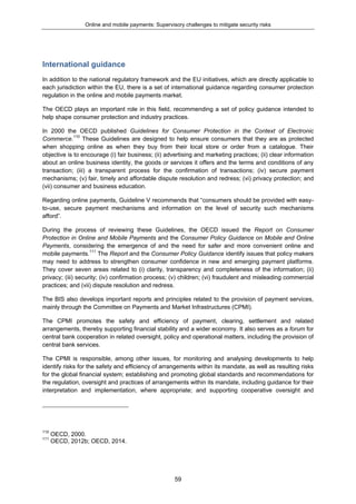Online and mobile payments: Supervisory challenges to mitigate security risks
59
International guidance
In addition to the national regulatory framework and the EU initiatives, which are directly applicable to
each jurisdiction within the EU, there is a set of international guidance regarding consumer protection
regulation in the online and mobile payments market.
The OECD plays an important role in this field, recommending a set of policy guidance intended to
help shape consumer protection and industry practices.
In 2000 the OECD published Guidelines for Consumer Protection in the Context of Electronic
Commerce.110
These Guidelines are designed to help ensure consumers that they are as protected
when shopping online as when they buy from their local store or order from a catalogue. Their
objective is to encourage (i) fair business; (ii) advertising and marketing practices; (ii) clear information
about an online business identity, the goods or services it offers and the terms and conditions of any
transaction; (iii) a transparent process for the confirmation of transactions; (iv) secure payment
mechanisms; (v) fair, timely and affordable dispute resolution and redress; (vi) privacy protection; and
(vii) consumer and business education.
Regarding online payments, Guideline V recommends that “consumers should be provided with easy-
to-use, secure payment mechanisms and information on the level of security such mechanisms
afford”.
During the process of reviewing these Guidelines, the OECD issued the Report on Consumer
Protection in Online and Mobile Payments and the Consumer Policy Guidance on Mobile and Online
Payments, considering the emergence of and the need for safer and more convenient online and
mobile payments.111
The Report and the Consumer Policy Guidance identify issues that policy makers
may need to address to strengthen consumer confidence in new and emerging payment platforms.
They cover seven areas related to (i) clarity, transparency and completeness of the information; (ii)
privacy; (iii) security; (iv) confirmation process; (v) children; (vi) fraudulent and misleading commercial
practices; and (vii) dispute resolution and redress.
The BIS also develops important reports and principles related to the provision of payment services,
mainly through the Committee on Payments and Market Infrastructures (CPMI).
The CPMI promotes the safety and efficiency of payment, clearing, settlement and related
arrangements, thereby supporting financial stability and a wider economy. It also serves as a forum for
central bank cooperation in related oversight, policy and operational matters, including the provision of
central bank services.
The CPMI is responsible, among other issues, for monitoring and analysing developments to help
identify risks for the safety and efficiency of arrangements within its mandate, as well as resulting risks
for the global financial system; establishing and promoting global standards and recommendations for
the regulation, oversight and practices of arrangements within its mandate, including guidance for their
interpretation and implementation, where appropriate; and supporting cooperative oversight and
110
OECD, 2000.
111
OECD, 2012b; OECD, 2014.
 