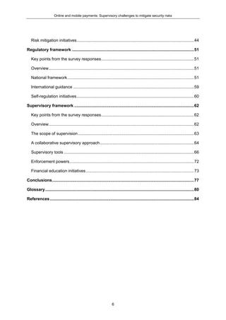 Online and mobile payments: Supervisory challenges to mitigate security risks
6
Risk mitigation initiatives.....................................................................................................44
Regulatory framework .........................................................................................................51
Key points from the survey responses................................................................................51
Overview.............................................................................................................................51
National framework.............................................................................................................51
International guidance ........................................................................................................59
Self-regulation initiatives.....................................................................................................60
Supervisory framework .......................................................................................................62
Key points from the survey responses................................................................................62
Overview.............................................................................................................................62
The scope of supervision....................................................................................................63
A collaborative supervisory approach.................................................................................64
Supervisory tools ................................................................................................................66
Enforcement powers...........................................................................................................72
Financial education initiatives.............................................................................................73
Conclusions..........................................................................................................................77
Glossary................................................................................................................................80
References............................................................................................................................84
 