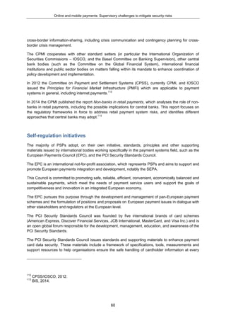 Online and mobile payments: Supervisory challenges to mitigate security risks
60
cross-border information-sharing, including crisis communication and contingency planning for cross-
border crisis management.
The CPMI cooperates with other standard setters (in particular the International Organization of
Securities Commissions – IOSCO, and the Basel Committee on Banking Supervision), other central
bank bodies (such as the Committee on the Global Financial System), international financial
institutions and public sector bodies on matters falling within its mandate to enhance coordination of
policy development and implementation.
In 2012 the Committee on Payment and Settlement Systems (CPSS), currently CPMI, and IOSCO
issued the Principles for Financial Market Infrastructure (PMFI) which are applicable to payment
systems in general, including internet payments.112
In 2014 the CPMI published the report Non-banks in retail payments, which analyses the role of non-
banks in retail payments, including the possible implications for central banks. This report focuses on
the regulatory frameworks in force to address retail payment system risks, and identifies different
approaches that central banks may adopt.113
Self-regulation initiatives
The majority of PSPs adopt, on their own initiative, standards, principles and other supporting
materials issued by international bodies working specifically in the payment systems field, such as the
European Payments Council (EPC), and the PCI Security Standards Council.
The EPC is an international not-for-profit association, which represents PSPs and aims to support and
promote European payments integration and development, notably the SEPA.
This Council is committed to promoting safe, reliable, efficient, convenient, economically balanced and
sustainable payments, which meet the needs of payment service users and support the goals of
competitiveness and innovation in an integrated European economy.
The EPC pursues this purpose through the development and management of pan-European payment
schemes and the formulation of positions and proposals on European payment issues in dialogue with
other stakeholders and regulators at the European level.
The PCI Security Standards Council was founded by five international brands of card schemes
(American Express, Discover Financial Services, JCB International, MasterCard, and Visa Inc.) and is
an open global forum responsible for the development, management, education, and awareness of the
PCI Security Standards.
The PCI Security Standards Council issues standards and supporting materials to enhance payment
card data security. These materials include a framework of specifications, tools, measurements and
support resources to help organisations ensure the safe handling of cardholder information at every
112
CPSS/IOSCO, 2012.
113
BIS, 2014.
 