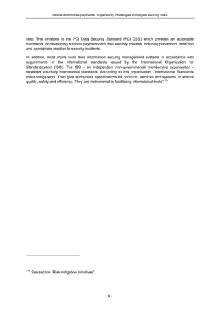 Online and mobile payments: Supervisory challenges to mitigate security risks
61
step. The keystone is the PCI Data Security Standard (PCI DSS) which provides an actionable
framework for developing a robust payment card data security process, including prevention, detection
and appropriate reaction to security incidents.
In addition, most PSPs build their information security management systems in accordance with
requirements of the international standards issued by the International Organization for
Standardization (ISO). The ISO - an independent non-governmental membership organisation -
develops voluntary international standards. According to this organisation, “International Standards
make things work. They give world-class specifications for products, services and systems, to ensure
quality, safety and efficiency. They are instrumental in facilitating international trade”.114
114
See section “Risk mitigation initiatives”.
 