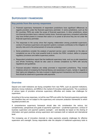 Online and mobile payments: Supervisory challenges to mitigate security risks
62
SUPERVISORY FRAMEWORK
Key points from the survey responses
 Financial supervisory frameworks of respondent jurisdictions have significant differences as
regards providers under the financial supervisory perimeter. In some jurisdictions, such as the
EU countries, PSPs are under the scope of financial supervisors. In other jurisdictions, where
non-financial providers have a relevant market share, financial supervisory competent authorities
may have limited powers to oversee their action or no power at all since they are not under the
financial supervisory perimeter.
 The responses to the survey show that ongoing collaboration among prudential supervisors,
conduct of business supervisors and payment systems overseers contributes to the mitigation of
security risks and to the enhancement of consumer protection.
 Some jurisdictions consider the analysis of payment service users’ complaints (or the data on
complaints) as one of the most powerful tools to monitor the PSPs’ conduct, define or propose
regulatory provisions and define supervisory actions.
 Respondent jurisdictions report that the traditional supervisory tools, such as on-site inspections
and off-site monitoring, should be also used to oversee compliance by PSPs with security
regulations and guidelines.
 Financial education initiatives are widely promoted in respondent jurisdictions. They include
initiatives aimed at increasing the financial literacy and awareness of users, namely in regards to
their rights and obligations, the risks involved in digital payment transactions and the precautions
that should be observed to guarantee safe payments.
Overview
Deposit and credit institutions are facing competition from new PSPs, such as payment institutions,
electronic money institutions, and MNOs in the market of innovative retail payments. The co-existence
of various types of providers enhances supervisory difficulties and creates new challenges for
supervisors.
According to the survey responses, not all the new PSPs are within the financial supervisory perimeter
and therefore they are not subject to the supervisory and consumer protection frameworks to which
regulated providers are.
A comprehensive supervisory framework should take into consideration the various, but
complementary, perspectives and goals of payments supervision – prudential supervision, conduct of
business supervision and payment systems oversight – and desirably be based on the sharing of
information and good practices among supervisors and overseers both at national and international
level.
The increasing use of innovative channels to make payments presents challenges for effective
supervision and oversight. Survey respondents refer the adoption of traditional supervisory tools to
 