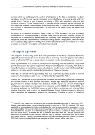 Online and mobile payments: Supervisory challenges to mitigate security risks
63
oversee online and mobile payments. Analysis of complaints, or the data on complaints, has been
considered one of the most important indicators on the identification of emerging risks, and their
causal drivers. This tool is used to assess compliance by PSPs with regulations, enhancing also
consumer protection. On-site inspections and, in particular, off-site monitoring are also mentioned as
important tools. However, the supervision of digital payments leads to a reflection about the suitability
and efficiency of traditional supervisory tools. The responses to the survey confirm the relevance of
this discussion.
In addition to conventional supervisory tools focused on PSPs, supervisors or other competent
authorities should promote initiatives to empower users. Financial education initiatives can play an
important role in understanding security risks and promoting users’ awareness of their rights and
obligations, and of the precautions they should observe to guarantee safe payments. These initiatives
may be carried out by supervisors and by PSPs and industry and consumer associations, all of which
are closer to consumers when digital payment services are used.
The scope of supervision
The responses to the survey reveal that some jurisdictions do not have a regulatory framework
applicable to non-financial providers. The total amount of money involved in payment transactions
made by a financial PSP may be also a criterion to exclude it from the financial supervisory perimeter.
While regulated PSPs must observe a set of provisions regarding consumer protection, unregulated
providers fall outside the supervisory perimeter. The provision of payment services by PSPs that are
not under the scope of financial supervision authorities may result in an increased risk of misleading or
deceptive information about the costs and characteristics of the payment service.
In the EU, all payment services governed by PSD must be provided by entities subject to financial
supervision. Financial supervisors oversee all PSPs under the scope of the PSD.115
In Brazil, the Central Bank (BCB) supervises only PSPs that may impact on systemic risk, considering
the amounts involved in their payment transactions. Brazil’s legal framework establishes that the
payment schemes that do not impose risks that could affect the regular and adequate functioning of
retail payment transactions are not subject to its provisions. Law No 12.865 of 9 October 2013, sets
the general guidelines that the BCB will observe in order to determine which payment schemes fit this
risk-free description, while granting the National Monetary Council (CMN) the power to determine
which parameters are necessary for applying that interpretation. Therefore, according to the defined
115
In the EU, only a very minor and specific set of payment services are outside of the scope of PSD.
Hence, only in these cases, their providers fall outside of the scope of PSD. For instance, PSD is not
applicable to services based on instruments that can be used to acquire goods or services only in the
premises used by the issuer or under a commercial agreement with the issuer either within a limited
network of service providers or for a limited range of goods or services (Article 3 (k) PSD). Meanwhile,
the new PSD (PSD2) re-defines the list of services excluded from the Directive shrinking the
exemptions and embracing new payment services, such as payment initiation services and account
information services. Therefore, providers offering online banking-based payment initiation (third-party
PSPs) will become regulated by this new regulation and their conduct will be supervised.
 