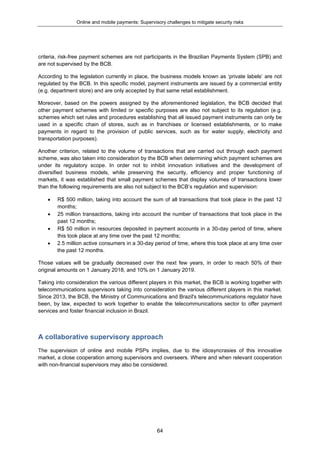 Online and mobile payments: Supervisory challenges to mitigate security risks
64
criteria, risk-free payment schemes are not participants in the Brazilian Payments System (SPB) and
are not supervised by the BCB.
According to the legislation currently in place, the business models known as ‘private labels’ are not
regulated by the BCB. In this specific model, payment instruments are issued by a commercial entity
(e.g. department store) and are only accepted by that same retail establishment.
Moreover, based on the powers assigned by the aforementioned legislation, the BCB decided that
other payment schemes with limited or specific purposes are also not subject to its regulation (e.g.
schemes which set rules and procedures establishing that all issued payment instruments can only be
used in a specific chain of stores, such as in franchises or licensed establishments, or to make
payments in regard to the provision of public services, such as for water supply, electricity and
transportation purposes).
Another criterion, related to the volume of transactions that are carried out through each payment
scheme, was also taken into consideration by the BCB when determining which payment schemes are
under its regulatory scope. In order not to inhibit innovation initiatives and the development of
diversified business models, while preserving the security, efficiency and proper functioning of
markets, it was established that small payment schemes that display volumes of transactions lower
than the following requirements are also not subject to the BCB’s regulation and supervision:
 R$ 500 million, taking into account the sum of all transactions that took place in the past 12
months;
 25 million transactions, taking into account the number of transactions that took place in the
past 12 months;
 R$ 50 million in resources deposited in payment accounts in a 30-day period of time, where
this took place at any time over the past 12 months;
 2.5 million active consumers in a 30-day period of time, where this took place at any time over
the past 12 months.
Those values will be gradually decreased over the next few years, in order to reach 50% of their
original amounts on 1 January 2018, and 10% on 1 January 2019.
Taking into consideration the various different players in this market, the BCB is working together with
telecommunications supervisors taking into consideration the various different players in this market.
Since 2013, the BCB, the Ministry of Communications and Brazil's telecommunications regulator have
been, by law, expected to work together to enable the telecommunications sector to offer payment
services and foster financial inclusion in Brazil.
A collaborative supervisory approach
The supervision of online and mobile PSPs implies, due to the idiosyncrasies of this innovative
market, a close cooperation among supervisors and overseers. Where and when relevant cooperation
with non-financial supervisors may also be considered.
 