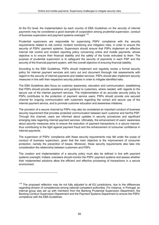 Online and mobile payments: Supervisory challenges to mitigate security risks
65
At the EU level, the implementation by each country of EBA Guidelines on the security of internet
payments may be considered a good example of cooperation among prudential supervision, conduct
of business supervision and payment systems oversight.116
Prudential supervisors are responsible for supervising PSPs' compliance with the security
requirements related to risk control, incident monitoring and mitigation risks, in order to ensure the
security of PSPs’ payment systems. Supervisors should ensure that PSPs implement an effective
internal risk control and incident reporting policy concerning online and mobile payments, whose
objective is to ensure their financial stability and the safety of the funds entrusted to them. The
purpose of prudential supervision is to safeguard the security of payments in each PSP and the
security of the financial payment system, with the overall objective of ensuring financial stability.
According to the EBA Guidelines, PSPs should implement and regularly review a formal security
policy for internet payment services and carry out and document thorough risk assessments with
regard to the security of internet payments and related services. PSPs should also implement security
measures in line with their respective security policies in order to mitigate identified risks.
The EBA Guidelines also focus on customer awareness, education and communication, establishing
that PSPs should provide assistance and guidance to customers, where needed, with regards to the
secure use of the internet payment services. The implementation of an accurate security policy by
PSPs contributes to the protection of payment service users; PSPs should provide one secured
channel for ongoing communication with customers regarding the correct and secure use of the
internet payment service, and to promote customer education and awareness initiatives.
The provision of a secure channel by PSPs may also be considered an important conduct of business
security requirement that provides protected communication between each customer and her/his PSP.
Through this channel, users are informed about updates in security procedures and significant
emerging risks regarding internet payment services. Ultimately, the enhancement of users’ awareness
about security measures aims to ensure the execution of payment transactions in a secure manner,
thus contributing to the fight against payment fraud and the enhancement of consumer confidence in
internet payments.
The supervision of PSPs’ compliance with these security requirements may fall under the scope of
conduct of business supervision, given that the main objective is the improvement of consumer
protection, namely the prevention of losses. Moreover, these security requirements also take into
consideration the relationship between customers and PSPs.
The creation and implementation of a security policy must also be defined in line with payment
systems oversight. Indeed, overseers should monitor the PSPs’ payment systems and assess whether
their implemented solutions allow the efficient and effective processing of transactions in a secure
environment.
116
The proposed reflection may be not fully adjusted to all EU jurisdictions, due to the differences
regarding division of competences among national competent authorities. For instance, in Portugal, an
internal group was set up with members from the Banking Prudential Supervision Department, the
Banking Conduct Supervision Department and the Payment Systems Department to ensure the PSPs’
compliance with the EBA Guidelines.
 