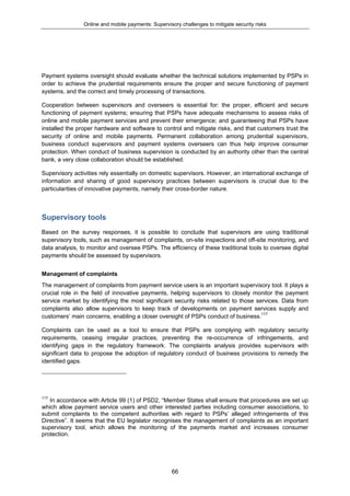 Online and mobile payments: Supervisory challenges to mitigate security risks
66
Payment systems oversight should evaluate whether the technical solutions implemented by PSPs in
order to achieve the prudential requirements ensure the proper and secure functioning of payment
systems, and the correct and timely processing of transactions.
Cooperation between supervisors and overseers is essential for: the proper, efficient and secure
functioning of payment systems; ensuring that PSPs have adequate mechanisms to assess risks of
online and mobile payment services and prevent their emergence; and guaranteeing that PSPs have
installed the proper hardware and software to control and mitigate risks, and that customers trust the
security of online and mobile payments. Permanent collaboration among prudential supervisors,
business conduct supervisors and payment systems overseers can thus help improve consumer
protection. When conduct of business supervision is conducted by an authority other than the central
bank, a very close collaboration should be established.
Supervisory activities rely essentially on domestic supervisors. However, an international exchange of
information and sharing of good supervisory practices between supervisors is crucial due to the
particularities of innovative payments, namely their cross-border nature.
Supervisory tools
Based on the survey responses, it is possible to conclude that supervisors are using traditional
supervisory tools, such as management of complaints, on-site inspections and off-site monitoring, and
data analysis, to monitor and oversee PSPs. The efficiency of these traditional tools to oversee digital
payments should be assessed by supervisors.
Management of complaints
The management of complaints from payment service users is an important supervisory tool. It plays a
crucial role in the field of innovative payments, helping supervisors to closely monitor the payment
service market by identifying the most significant security risks related to those services. Data from
complaints also allow supervisors to keep track of developments on payment services supply and
customers’ main concerns, enabling a closer oversight of PSPs conduct of business.117
Complaints can be used as a tool to ensure that PSPs are complying with regulatory security
requirements, ceasing irregular practices, preventing the re-occurrence of infringements, and
identifying gaps in the regulatory framework. The complaints analysis provides supervisors with
significant data to propose the adoption of regulatory conduct of business provisions to remedy the
identified gaps.
117
In accordance with Article 99 (1) of PSD2, “Member States shall ensure that procedures are set up
which allow payment service users and other interested parties including consumer associations, to
submit complaints to the competent authorities with regard to PSPs’ alleged infringements of this
Directive”. It seems that the EU legislator recognises the management of complaints as an important
supervisory tool, which allows the monitoring of the payments market and increases consumer
protection.
 