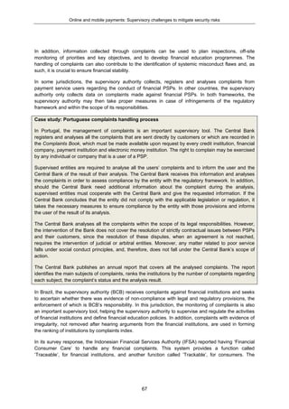 Online and mobile payments: Supervisory challenges to mitigate security risks
67
In addition, information collected through complaints can be used to plan inspections, off-site
monitoring of priorities and key objectives, and to develop financial education programmes. The
handling of complaints can also contribute to the identification of systemic misconduct flaws and, as
such, it is crucial to ensure financial stability.
In some jurisdictions, the supervisory authority collects, registers and analyses complaints from
payment service users regarding the conduct of financial PSPs. In other countries, the supervisory
authority only collects data on complaints made against financial PSPs. In both frameworks, the
supervisory authority may then take proper measures in case of infringements of the regulatory
framework and within the scope of its responsibilities.
Case study: Portuguese complaints handling process
In Portugal, the management of complaints is an important supervisory tool. The Central Bank
registers and analyses all the complaints that are sent directly by customers or which are recorded in
the Complaints Book, which must be made available upon request by every credit institution, financial
company, payment institution and electronic money institution. The right to complain may be exercised
by any individual or company that is a user of a PSP.
Supervised entities are required to analyse all the users’ complaints and to inform the user and the
Central Bank of the result of their analysis. The Central Bank receives this information and analyses
the complaints in order to assess compliance by the entity with the regulatory framework. In addition,
should the Central Bank need additional information about the complaint during the analysis,
supervised entities must cooperate with the Central Bank and give the requested information. If the
Central Bank concludes that the entity did not comply with the applicable legislation or regulation, it
takes the necessary measures to ensure compliance by the entity with those provisions and informs
the user of the result of its analysis.
The Central Bank analyses all the complaints within the scope of its legal responsibilities. However,
the intervention of the Bank does not cover the resolution of strictly contractual issues between PSPs
and their customers, since the resolution of these disputes, when an agreement is not reached,
requires the intervention of judicial or arbitral entities. Moreover, any matter related to poor service
falls under social conduct principles, and, therefore, does not fall under the Central Bank’s scope of
action.
The Central Bank publishes an annual report that covers all the analysed complaints. The report
identifies the main subjects of complaints, ranks the institutions by the number of complaints regarding
each subject, the complaint’s status and the analysis result.
In Brazil, the supervisory authority (BCB) receives complaints against financial institutions and seeks
to ascertain whether there was evidence of non-compliance with legal and regulatory provisions, the
enforcement of which is BCB’s responsibility. In this jurisdiction, the monitoring of complaints is also
an important supervisory tool, helping the supervisory authority to supervise and regulate the activities
of financial institutions and define financial education policies. In addition, complaints with evidence of
irregularity, not removed after hearing arguments from the financial institutions, are used in forming
the ranking of institutions by complaints index.
In its survey response, the Indonesian Financial Services Authority (IFSA) reported having ‘Financial
Consumer Care’ to handle any financial complaints. This system provides a function called
‘Traceable’, for financial institutions, and another function called ‘Trackable’, for consumers. The
 