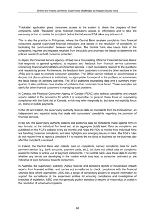 Online and mobile payments: Supervisory challenges to mitigate security risks
68
‘Trackable’ application gives consumers access to the system to check the progress of their
complaints, while ‘Traceable’ gives financial institutions access to information and to take the
necessary action to resolve the complaint before the Indonesia IFSA takes any action on it.
This is also the practice in Philippines, where the Central Bank receives complaints from financial
consumers against supervised financial institutions and assists in the resolution of complaints by
facilitating the communication between said parties. The Central Bank also keeps track of the
complaints, inquiries and requests received from the public and analyses the issues to determine the
policies needed to uphold consumer protection.
In Japan, the Financial Service Agency (JFSA) has a ‘Counselling Office for Financial Services Users’
that responds to general questions, to requests and feedback from financial service customers
concerning financial administration and financial services. Expert counsellors respond to the questions
and requests by phone. Furthermore, the feedback from customers is shared by other sections in the
JFSA and is used to promote consumer protection. The Office cannot mediate or accommodate a
dispute, but places advisors in institutions, as appropriate, to respond to the problem, or summarises
the issue based on advisory activities. The JFSA publishes counselling data and a summary every
quarter. It also publishes case studies of problems that customers have faced. These examples are
useful for other financial customers in managing such problems.
In Canada, the Financial Consumer Agency of Canada (FCAC) also collects complaints and breach
reports related to the provisions for which it is responsible. In general, these focus on supervising
compliance with the Bank Act of Canada, which may refer marginally to, but does not explicitly focus
on, online or mobile payments.
In the UK and Ireland, the supervisory authority receives data on complaints from the Ombudsman, an
independent and impartial entity that deals with consumers’ complaints regarding the provision of
financial services.
In the UK, the supervisory authority collects and publishes data on complaints made against firms in
two formats: at the individual firm level and at an aggregate (total) level. Data on complaints are
published on the FCA’s website every six months and helps the FCA to monitor how individual firms
are handling consumer complaints, and also highlights any emerging issues or risks. The FCA’s rules
do not require firms to report a complaint if it is resolved by the close of business on the business day
after the complaint is received.
In Ireland, the Central Bank also collects data on complaints, namely complaints data for each
payment service (e.g. bank accounts, payment cards, etc.), but does not collect data on complaints
related to mobile or online use of payment instruments. The Central Bank uses these data to identify
whether any trends are developing in the market which may lead to consumer detriment or are
indicative of poor behaviour towards consumers.
In Australia, the supervisory authority (ASIC) receives and considers reports of misconduct, breach
reports from licensed entities, and carries out surveillance to check compliance with the financial
services laws where appropriate. ASIC has a range of compulsory powers to acquire information to
support the surveillance of the supervised entities for ensuring compliance and investigation of
breaches of legislation. ASIC does not generally publish statistics on reports of misconduct or assist in
the resolution of individual complaints.
 
