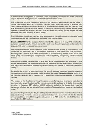 Online and mobile payments: Supervisory challenges to mitigate security risks
69
In addition to the management of complaints, some respondent jurisdictions also make Alternative
Dispute Resolution (ADR) procedures available to payment service users.
ADR procedures (such as conciliation, arbitration and mediation) allow payment service users to
resolve their disputes with PSPs out-of-court. Typically, users submit the dispute to a neutral third
party (the ADR entity or ombudsman) who acts as an intermediary between them and the PSPs. The
ADR entity can suggest or impose a solution to the dispute, or simply bring the user and the PSPs
together to discuss how to find a solution. ADR procedures are usually quicker, simpler and less
expensive than courts (and may be free of charge).
The EU legislator issued two important legal acts regarding the ADR procedures, to ensure better
consumer protection and therefore boost confidence in the internal market.
Directive 2013/11/EU of the European Parliament and of the Council of 21 May 2013 aims to allow
customers access to simple, efficient, fast and low-cost ways of resolving domestic and cross-border
disputes which arise from sales or service contracts.
The Directive establishes that EU Member States should facilitate access by consumers to ADR
procedures and embraces a set of requirements applicable to ADR entities and ADR procedures.
According to the Directive, ADR entities notified to the EU Commission by Member States should offer
a high quality service and respect core principles, such as impartiality, transparency, effectiveness and
fairness.
The Directive provides the legal basis for ADR as a whole. Its requirements are applicable to ADR
entities responsible for the settlement of contractual disputes in virtually all economic sectors apart
from the location of the trader (domestically or cross-border) and the type of transaction (online and
offline).118
Considering the growth of e-commerce and the lack of adequate consumer protection regarding
disputes arising from online purchases, the EU legislator also issued Regulation (EU) No 524/2013 of
the European Parliament and of the Council of 21 May 2013 on online dispute resolution for consumer
disputes.
“The purpose of this Regulation is, through the achievement of a high level of consumer protection, to
contribute to the proper functioning of the internal market, and in particular of its digital dimension by
providing a European ODR platform (‘ODR platform’) facilitating the independent, impartial,
transparent, effective, fast and fair out-of-court resolution of disputes between consumers and traders
online.” 119
Developed and operated by the EC, the ODR platform facilitates the online resolution of contractual
disputes stemming from online sales or service contracts between a consumer resident in the EU and
a trader established in the EU, through the intervention of an ADR entity. The list of ADR entities is
published on the ODR platform.
118
EC, 2016.
119
Article 1 of the Regulation.
 