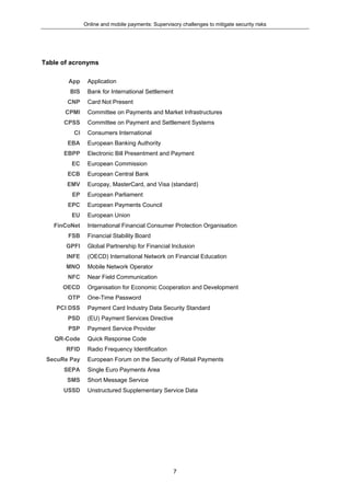 Online and mobile payments: Supervisory challenges to mitigate security risks
7
Table of acronyms
App Application
BIS Bank for International Settlement
CNP Card Not Present
CPMI Committee on Payments and Market Infrastructures
CPSS Committee on Payment and Settlement Systems
CI Consumers International
EBA European Banking Authority
EBPP Electronic Bill Presentment and Payment
EC European Commission
ECB European Central Bank
EMV Europay, MasterCard, and Visa (standard)
EP European Parliament
EPC European Payments Council
EU European Union
FinCoNet International Financial Consumer Protection Organisation
FSB Financial Stability Board
GPFI Global Partnership for Financial Inclusion
INFE (OECD) International Network on Financial Education
MNO Mobile Network Operator
NFC Near Field Communication
OECD Organisation for Economic Cooperation and Development
OTP One-Time Password
PCI DSS Payment Card Industry Data Security Standard
PSD (EU) Payment Services Directive
PSP Payment Service Provider
QR-Code Quick Response Code
RFID Radio Frequency Identification
SecuRe Pay European Forum on the Security of Retail Payments
SEPA Single Euro Payments Area
SMS Short Message Service
USSD Unstructured Supplementary Service Data
 