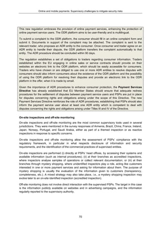 Online and mobile payments: Supervisory challenges to mitigate security risks
70
This new regulation embraces the provision of online payment services, enhancing the protection of
online payment service users. The ODR platform aims to be user-friendly and is multilingual.
To submit a complaint to the ODR platform, the consumer should fill in an online complaint form and
submit it. Documents in support of the complaint may be attached. The complaint is sent to the
relevant trader, who proposes an ADR entity to the consumer. Once consumer and trader agree on an
ADR entity to handle their dispute, the ODR platform transfers the complaint automatically to that
entity. The ADR procedure should be concluded within 90 days.
The regulation establishes a set of obligations to traders regarding consumer information. Traders
established within the EU engaging in online sales or service contracts should provide on their
websites an electronic link to the ODR platform, which should be easily accessible for consumers.
Traders who have chosen or are obliged to use one or more ADR entities to resolve disputes with
consumers should also inform consumers about the existence of the ODR platform and the possibility
of using the ODR platform for resolving their disputes and provide an electronic link to the ODR
platform in the offer, when it is made by email.
Given the importance of ADR procedures to enhance consumer protection, the Payment Services
Directive has already established that EU Member States should ensure that adequate redress
procedures for the settlement of disputes between payment service users and PSPs are put in place
for disputes concerning rights and obligations arising under the scope of this Directive. The new
Payment Services Directive reinforces the role of ADR procedures, establishing that PSPs should also
inform the payment service user about at least one ADR entity which is competent to deal with
disputes concerning the rights and obligations arising under Titles III and IV of the Directive.
On-site inspections and off-site monitoring
On-site inspections and off-site monitoring are the most common supervisory tools used in several
jurisdictions. They were mentioned in the survey responses of Armenia, Brazil, China, France, Ireland,
Japan, Norway, Portugal, and Saudi Arabia, either as part of a themed inspection or as reactive
inspections in response to specific concerns.
On-site inspections and off-site monitoring allow the assessment of PSPs’ compliance with the
regulatory framework, in particular in what respects disclosure of information and security
requirements, and the identification of the commercial practices of supervised entities.
On-site inspections are performed (i) directly at PSPs’ head offices, by accessing their systems and
available information (such as internal procedures); (ii) at their branches as accredited inspections,
where inspectors analyse samples of operations or collect relevant documentation; or (iii) at their
branches through mystery shopping, where unidentified inspectors play a role, acting like customers
interested in one or more payment services and asking for information about them. The purpose of
mystery shopping is usually the evaluation of the information given to customers (transparency,
completeness, etc.). A mixed strategy may also take place, i.e., a mystery shopping inspection may
evolve later to an on-site identified inspection (accredited inspection).
Off-site monitoring does not involve direct interaction with the supervised PSPs. The target in this case
is the information publicly available on websites and in advertising campaigns, and the information
regularly reported to the supervisory authority.
 