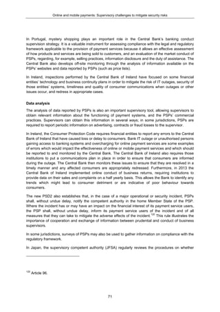 Online and mobile payments: Supervisory challenges to mitigate security risks
71
In Portugal, mystery shopping plays an important role in the Central Bank’s banking conduct
supervision strategy. It is a valuable instrument for assessing compliance with the legal and regulatory
framework applicable to the provision of payment services because it allows an effective assessment
of how products and services are being sold to customers, and an evaluation of the market conduct of
PSPs, regarding, for example, selling practices, information disclosure and the duty of assistance. The
Central Bank also develops off-site monitoring through the analysis of information available on the
PSPs’ websites and data reported by PSPs (such as price lists).
In Ireland, inspections performed by the Central Bank of Ireland have focused on some financial
entities’ technology and business continuity plans in order to mitigate the risk of IT outages, security of
those entities’ systems, timeliness and quality of consumer communications when outages or other
issues occur, and redress in appropriate cases.
Data analysis
The analysis of data reported by PSPs is also an important supervisory tool, allowing supervisors to
obtain relevant information about the functioning of payment systems, and the PSPs’ commercial
practices. Supervisors can obtain this information in several ways; in some jurisdictions, PSPs are
required to report periodic information on advertising, contracts or fraud losses to the supervisor.
In Ireland, the Consumer Protection Code requires financial entities to report any errors to the Central
Bank of Ireland that have caused loss or delay to consumers. Bank IT outage or unauthorised persons
gaining access to banking systems and overcharging for online payment services are some examples
of errors which would impact the effectiveness of online or mobile payment services and which should
be reported to and monitored by the Central Bank. The Central Bank of Ireland also requires those
institutions to put a communications plan in place in order to ensure that consumers are informed
during the outage. The Central Bank then monitors these issues to ensure that they are resolved in a
timely manner and any affected consumers are appropriately redressed. Furthermore, in 2013 the
Central Bank of Ireland implemented online conduct of business returns, requiring institutions to
provide data on their sales and complaints on a half yearly basis. This allows the Bank to identify any
trends which might lead to consumer detriment or are indicative of poor behaviour towards
consumers.
The new PSD2 also establishes that, in the case of a major operational or security incident, PSPs
shall, without undue delay, notify the competent authority in the home Member State of the PSP.
Where the incident has or may have an impact on the financial interest of its payment service users,
the PSP shall, without undue delay, inform its payment service users of the incident and of all
measures that they can take to mitigate the adverse effects of the incident.120
This rule illustrates the
importance of cooperation and exchange of information between prudential and conduct of business
supervisors.
In some jurisdictions, surveys of PSPs may also be used to gather information on compliance with the
regulatory framework.
In Japan, the supervisory competent authority (JFSA) regularly reviews the procedures on whether
120
Article 96.
 