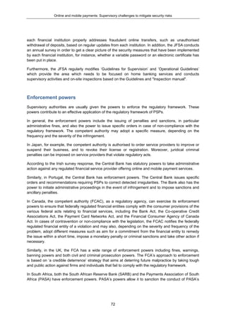Online and mobile payments: Supervisory challenges to mitigate security risks
72
each financial institution properly addresses fraudulent online transfers, such as unauthorised
withdrawal of deposits, based on regular updates from each institution. In addition, the JFSA conducts
an annual survey in order to get a clear picture of the security measures that have been implemented
by each financial institution, for instance, whether a variable password or an electronic certificate has
been put in place.
Furthermore, the JFSA regularly modifies ‘Guidelines for Supervision’ and ’Operational Guidelines’
which provide the area which needs to be focused on home banking services and conducts
supervisory activities and on-site inspections based on the Guidelines and "Inspection manual".
Enforcement powers
Supervisory authorities are usually given the powers to enforce the regulatory framework. These
powers contribute to an effective application of the regulatory framework of PSPs.
In general, the enforcement powers include the issuing of penalties and sanctions, in particular
administrative fines, and also the power to issue specific orders in case of non-compliance with the
regulatory framework. The competent authority may adopt a specific measure, depending on the
frequency and the severity of the infringement.
In Japan, for example, the competent authority is authorised to order service providers to improve or
suspend their business, and to revoke their license or registration. Moreover, juridical criminal
penalties can be imposed on service providers that violate regulatory acts.
According to the Irish survey response, the Central Bank has statutory powers to take administrative
action against any regulated financial service provider offering online and mobile payment services.
Similarly, in Portugal, the Central Bank has enforcement powers. The Central Bank issues specific
orders and recommendations requiring PSPs to correct detected irregularities. The Bank also has the
power to initiate administrative proceedings in the event of infringement and to impose sanctions and
ancillary penalties.
In Canada, the competent authority (FCAC), as a regulatory agency, can exercise its enforcement
powers to ensure that federally regulated financial entities comply with the consumer provisions of the
various federal acts relating to financial services, including the Bank Act, the Co-operative Credit
Associations Act, the Payment Card Networks Act, and the Financial Consumer Agency of Canada
Act. In cases of contravention or non-compliance with the legislation, the FCAC notifies the federally
regulated financial entity of a violation and may also, depending on the severity and frequency of the
problem, adopt different measures such as aim for a commitment from the financial entity to remedy
the issue within a short time, impose a monetary penalty or criminal sanctions and take other action if
necessary.
Similarly, in the UK, the FCA has a wide range of enforcement powers including fines, warnings,
banning powers and both civil and criminal prosecution powers. The FCA’s approach to enforcement
is based on ‘a credible deterrence’ strategy that aims at deterring future malpractice by taking tough
and public action against firms and individuals that fail to comply with the regulatory framework.
In South Africa, both the South African Reserve Bank (SARB) and the Payments Association of South
Africa (PASA) have enforcement powers. PASA’s powers allow it to sanction the conduct of PASA’s
 