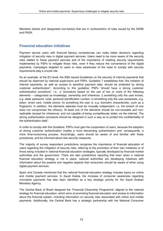 Online and mobile payments: Supervisory challenges to mitigate security risks
73
Members (banks and designated non-banks) that are in contravention of rules issued by the SARB
and PASA.
Financial education initiatives
Payment service users with financial literacy competences can make better decisions regarding
mitigation of security risks in digital payment services. Users need to be more aware of the security
risks related to these payment services and of the importance of meeting security requirements
implemented by PSPs to mitigate those risks, even if they reduce the convenience of the digital
payments. Campaigns targeted to users to raise awareness of the need to comply with security
requirements play a crucial role.
As an example, at the EU level, the EBA issued Guidelines on the security of internet payments that
should be observed by national supervisors and PSPs. Guideline 7 establishes that “the initiation of
internet payments, as well as access to sensitive payment data, should be protected by strong
customer authentication”. According to this guideline, PSPs “should have a strong customer
authentication procedure”, i.e., a “procedure based on the use of two or more of the following
elements – categorised as knowledge, ownership and inherence: i) something only the user knows,
e.g. static password, code, personal identification number; ii) something only the user possesses, e.g.
token, smart card, mobile phone; iii) something the user is, e.g. biometric characteristic, such as a
fingerprint. In addition, the elements selected must be mutually independent, i.e. the breach of one
does not compromise the other(s). At least one of the elements should be non-reusable and non-
replicable (except for inherence), and not capable of being surreptitiously stolen via the internet. The
strong authentication procedure should be designed in such a way as to protect the confidentiality of
the authentication data”.
In order to comply with this Guideline, PSPs must gain the cooperation of users, because the adoption
of strong customer authentication implies a more demanding authentication and, consequently, a
more time-consuming process. Accordingly, users should be aware of and familiar with these
procedures, and be informed about new security measures.
The majority of survey respondent jurisdictions recognise the importance of financial education of
users regarding the mitigation of security risks, referring to the promotion of their own initiatives or of
those being included in national financial education strategies, typically developed by financial market
authorities and the government. There are also jurisdictions reporting that even when a national
financial education strategy is not in place, national authorities are developing initiatives with
information about the positive and negative aspects that consumers should be aware of when using
digital payment services.
Spain and Canada mentioned that the national financial education strategy includes topics on online
and mobile payment services. In Saudi Arabia, the increase of consumer awareness regarding
innovative payments has also been identified as a key strategic priority for the Saudi Arabian
Monetary Agency.
The Central Bank of Brazil designed the ‘Financial Citizenship Programme’ aligned to the national
strategy for financial education, which aims at promoting financial education and access to information
about the financial system, including information on security risks associated with online and mobile
payments. Additionally, the Central Bank has a strategic partnership with the National Consumer
 