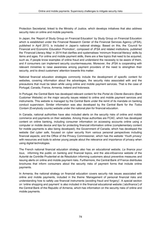 Online and mobile payments: Supervisory challenges to mitigate security risks
74
Protection Secretariat, linked to the Ministry of Justice, which develops initiatives that also address
security risks on online and mobile payments.
In Japan, the ‘Report of Study Group on Financial Education’ by Study Group on Financial Education
which is established under the Financial Research Center of the Financial Services Agency (JFSA),
published in April 2013, is included in Japan’s national strategy. Based on this, the ‘Council for
Financial and Economic Education Promotion’, composed of JFSA and related institutions, published
the ‘Financial Literacy Map’ in 2014 that clarifies and systematises ‘minimum financial literacy’ skills by
items and ages. For online and mobile payment skills, there are a few topics that need to be acquired,
such as, if people know examples of online fraud and understand the necessity to be aware of them,
and if consumers can implement security countermeasures. Moreover, the JFSA is cooperating with
relevant ministries to raise awareness among payment providers of the need to strengthen their
security, and to direct customers’ attention towards this matter.
National financial education strategies commonly include the development of specific content for
websites, covering information about the advantages, the security risks associated with and the
precautions that must be taken while using online and mobile payment services. That is the case of
Portugal, Canada, France, Armenia, Ireland and Indonesia.
In Portugal, the Central Bank has developed relevant content for the Portal do Cliente Bancário (Bank
Customer Website) on the major security issues related to online and mobile payment services and
instruments. This website is managed by the Central Bank under the remit of its mandate on banking
conduct supervision. Similar information was also developed by the Central Bank for the Todos
Contam (Everybody counts) website under the national plan for financial education.
In Canada, national authorities have also included alerts on the security risks of online and mobile
commerce and payments on their websites. Among those authorities are FCAC, which has developed
content on online banking, including consumer information on accessing accounts online using a
computer or mobile device and tips for protecting financial information online (complementary content
for mobile payments is also being developed); the Government of Canada, which has developed the
website Get cyber safe, focused on cyber security from various personal perspectives including
financial aspects; and the Office of the Privacy Commissioner, which has the website ‘Youth privacy’
with resources and tools to advise young people about the relevance and importance of privacy when
using digital technologies.
The French national financial education strategy also has an educational website, La finance pour
tous, informing the public on banking and financial topics, and the abe-infoservice website of the
Autorité de Contrôle Prudentiel et de Résolution informing customers about preventive measures and
issuing alerts on online and mobile payment risks. Furthermore, the Central Bank of France distributes
brochures that inform consumers about the security risks of payment forms that include online
payments.
In Armenia, the national strategy on financial education covers security risk issues associated with
online and mobile payments, included in the theme ‘Management of personal financial risks and
understanding how to safely use financial instruments (avoiding fraud and forgery)’. A special section
on ‘online shopping and payment’ is also included in the financial educational website (‘abcfinance’) of
the Central Bank of the Republic of Armenia, which has information on the security risks of online and
mobile payments.
 