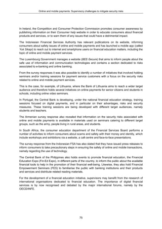 Online and mobile payments: Supervisory challenges to mitigate security risks
75
In Ireland, the Competition and Consumer Protection Commission promotes consumer awareness by
publishing information on their Consumer help website in order to educate consumers about financial
products and services, or to warn them of any issues that could have a detrimental impact.
The Indonesian Financial Services Authority has relevant publications on its website, informing
consumers about safety issues of online and mobile payments and has launched a mobile app (called
Yuk Sikapi) to reach out to internet and smartphone users on financial education matters, including the
topic of online and mobile payment services.
The Luxembourg Government manages a website (BEE-Secure) that aims to inform people about the
safe use of information and communication technologies and contains a section dedicated to risks
associated to e-banking and online banking.
From the survey responses it was also possible to identify a number of initiatives that involved holding
seminars and/or training sessions for payment service customers with a focus on the security risks
related to online and mobile payment services.
This is the case, for example, of Lithuania, where the Bank of Lithuania aims to reach a wider target
audience and therefore holds several initiatives on online payments for senior citizens and students in
schools, including online video seminars.
In Portugal, the Central Bank is developing, under the national financial education strategy, training
sessions focused on digital payments, and in particular on their advantages, risks and security
measures. These training sessions are being developed with different target audiences, namely
students and teachers.
The Armenian survey response also revealed that information on the security risks associated with
online and mobile payments is available in materials used on seminars catering to different target
groups, such as the army, people living in rural areas, and students.
In South Africa, the consumer education department of the Financial Services Board performs a
number of activities to inform consumers about scams and safety with their money and identity, which
include workshops and exhibitions via a website, a call centre and face-to-face presentations.
The survey response from the Indonesian FSA has also stated that they have issued press releases to
inform consumers to take precautionary steps in ensuring the safety of online and mobile transactions,
namely regarding the use of technology.
The Central Bank of the Philippines also holds events to promote financial education, the Financial
Education Expo (Fin-Ed Expo), in different parts of the country, to inform the public about the available
financial tools to help in the promotion of their financial well-being. Likewise, they also hold Financial
Empowerment Seminars (FES) to familiarise the public with banking institutions and their products
and services and distribute related reading materials.
For the development of a financial education initiative, supervisors may benefit from the research of
international organisations dedicated to financial education. The importance of digital financial
services is by now recognised and debated by the major international forums, namely by the
OECD/INFE.
 