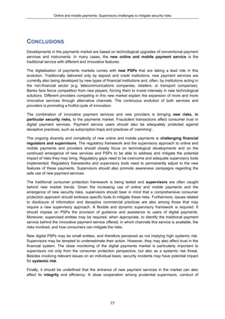 Online and mobile payments: Supervisory challenges to mitigate security risks
77
CONCLUSIONS
Developments in the payments market are based on technological upgrades of conventional payment
services and instruments. In many cases, the new online and mobile payment service is the
traditional service with different and innovative features.
The digitalisation of payments markets comes with new PSPs that are taking a lead role in this
evolution. Traditionally delivered only by deposit and credit institutions, new payment services are
currently also being developed by new types of financial institutions and, often, by institutions acting in
the non-financial sector (e.g. telecommunications companies, retailers, or transport companies).
Banks face fierce competition from new players, forcing them to invest intensely in new technological
solutions. Different providers competing in this new market explain the expansion of more and more
innovative services through alternative channels. The continuous evolution of both services and
providers is promoting a fruitful cycle of innovation.
The combination of innovative payment services and new providers is bringing new risks, in
particular security risks, to the payments market. Fraudulent transactions affect consumer trust in
digital payment services. Payment service users should also be adequately protected against
deceptive practices, such as subscription traps and practices of ‘cramming’.
The ongoing diversity and complexity of new online and mobile payments is challenging financial
regulators and supervisors. The regulatory framework and the supervisory approach to online and
mobile payments and providers should closely focus on technological developments and on the
continued emergence of new services and PSPs to be able to address and mitigate the potential
impact of risks they may bring. Regulatory gaps need to be overcome and adequate supervisory tools
implemented. Regulatory frameworks and supervisory tools need to permanently adjust to the new
features of these payments. Supervisors should also promote awareness campaigns regarding the
safe use of new payment services.
The traditional consumer protection framework is being tested and supervisors are often caught
behind new market trends. Given the increasing use of online and mobile payments and the
emergence of new security risks, supervisors should bear in mind that a comprehensive consumer
protection approach should embrace specific tools to mitigate these risks. Furthermore, issues related
to disclosure of information and deceptive commercial practices are also among those that may
require a new supervisory approach. A flexible and dynamic supervisory framework is required. It
should impose on PSPs the provision of guidance and assistance to users of digital payments.
Moreover, supervised entities may be required, when appropriate, to identify the traditional payment
service behind the innovative payment service offered, in which channels this service is available, the
risks involved, and how consumers can mitigate the risks.
New digital PSPs may be small entities, and therefore perceived as not implying high systemic risk.
Supervisors may be tempted to underestimate their action. However, they may also affect trust in the
financial system. The close monitoring of the digital payments market is particularly important to
supervisors not only from the consumer protection perspective, but also as a systemic risk threat.
Besides involving relevant issues on an individual basis, security incidents may have potential impact
for systemic risk.
Finally, it should be underlined that the entrance of new payment services in the market can also
affect its integrity and efficiency. A close cooperation among prudential supervisors, conduct of
 