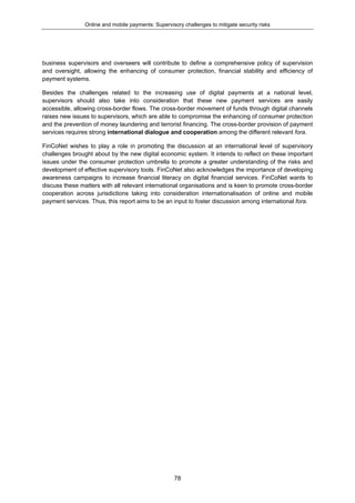 Online and mobile payments: Supervisory challenges to mitigate security risks
78
business supervisors and overseers will contribute to define a comprehensive policy of supervision
and oversight, allowing the enhancing of consumer protection, financial stability and efficiency of
payment systems.
Besides the challenges related to the increasing use of digital payments at a national level,
supervisors should also take into consideration that these new payment services are easily
accessible, allowing cross-border flows. The cross-border movement of funds through digital channels
raises new issues to supervisors, which are able to compromise the enhancing of consumer protection
and the prevention of money laundering and terrorist financing. The cross-border provision of payment
services requires strong international dialogue and cooperation among the different relevant fora.
FinCoNet wishes to play a role in promoting the discussion at an international level of supervisory
challenges brought about by the new digital economic system. It intends to reflect on these important
issues under the consumer protection umbrella to promote a greater understanding of the risks and
development of effective supervisory tools. FinCoNet also acknowledges the importance of developing
awareness campaigns to increase financial literacy on digital financial services. FinCoNet wants to
discuss these matters with all relevant international organisations and is keen to promote cross-border
cooperation across jurisdictions taking into consideration internationalisation of online and mobile
payment services. Thus, this report aims to be an input to foster discussion among international fora.
 