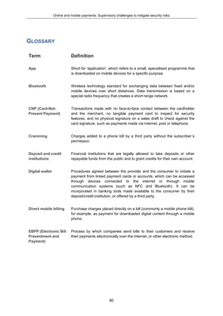 Online and mobile payments: Supervisory challenges to mitigate security risks
80
GLOSSARY
Term Definition
App Short for 'application', which refers to a small, specialised programme that
is downloaded on mobile devices for a specific purpose.
Bluetooth Wireless technology standard for exchanging data between fixed and/or
mobile devices over short distances. Data transmission is based on a
special radio frequency that creates a short range network.
CNP (Card-Not-
Present Payment)
Transactions made with no face-to-face contact between the cardholder
and the merchant, no tangible payment card to inspect for security
features, and no physical signature on a sales draft to check against the
card signature, such as payments made via internet, post or telephone.
Cramming Charges added to a phone bill by a third party without the subscriber´s
permission.
Deposit and credit
institutions
Financial institutions that are legally allowed to take deposits or other
repayable funds from the public and to grant credits for their own account.
Digital wallet Procedures agreed between the provider and the consumer to initiate a
payment from linked payment cards or accounts, which can be accessed
through devices connected to the internet or through mobile
communication systems (such as NFC and Bluetooth). It can be
incorporated in banking tools made available to the consumer by their
deposit/credit institution, or offered by a third party.
Direct mobile billing Purchase charges placed directly on a bill (commonly a mobile phone bill),
for example, as payment for downloaded digital content through a mobile
phone.
EBPP (Electronic Bill
Presentment and
Payment)
Process by which companies send bills to their customers and receive
their payments electronically over the internet, or other electronic method.
 