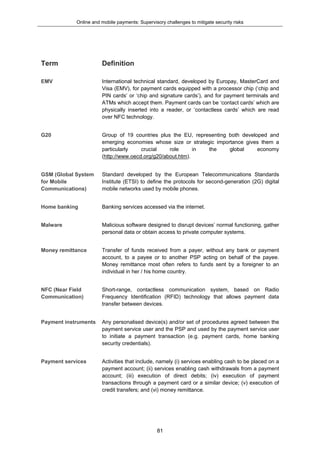 Online and mobile payments: Supervisory challenges to mitigate security risks
81
Term Definition
EMV International technical standard, developed by Europay, MasterCard and
Visa (EMV), for payment cards equipped with a processor chip (‘chip and
PIN cards’ or ‘chip and signature cards’), and for payment terminals and
ATMs which accept them. Payment cards can be ‘contact cards’ which are
physically inserted into a reader, or ‘contactless cards’ which are read
over NFC technology.
G20 Group of 19 countries plus the EU, representing both developed and
emerging economies whose size or strategic importance gives them a
particularly crucial role in the global economy
(http://www.oecd.org/g20/about.htm).
GSM (Global System
for Mobile
Communications)
Standard developed by the European Telecommunications Standards
Institute (ETSI) to define the protocols for second-generation (2G) digital
mobile networks used by mobile phones.
Home banking Banking services accessed via the internet.
Malware Malicious software designed to disrupt devices’ normal functioning, gather
personal data or obtain access to private computer systems.
Money remittance Transfer of funds received from a payer, without any bank or payment
account, to a payee or to another PSP acting on behalf of the payee.
Money remittance most often refers to funds sent by a foreigner to an
individual in her / his home country.
NFC (Near Field
Communication)
Short-range, contactless communication system, based on Radio
Frequency Identification (RFID) technology that allows payment data
transfer between devices.
Payment instruments Any personalised device(s) and/or set of procedures agreed between the
payment service user and the PSP and used by the payment service user
to initiate a payment transaction (e.g. payment cards, home banking
security credentials).
Payment services Activities that include, namely (i) services enabling cash to be placed on a
payment account; (ii) services enabling cash withdrawals from a payment
account; (iii) execution of direct debits; (iv) execution of payment
transactions through a payment card or a similar device; (v) execution of
credit transfers; and (vi) money remittance.
 