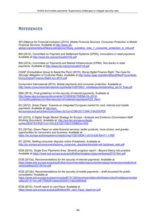 Online and mobile payments: Supervisory challenges to mitigate security risks
84
REFERENCES
AFI (Alliance for Financial Inclusion) (2014), Mobile Financial Services: Consumer Protection in Mobile
Financial Services. Available at http://www.afi-
global.org/sites/default/files/publications/mfswg_guideline_note_7_consumer_protection_in_mfs.pdf
BIS (2012), Committee on Payment and Settlement Systems (CPSS), Innovations in retail payments.
Available at http://www.bis.org/cpmi/publ/d102.pdf
BIS (2014), Committee on Payments and Market Infrastructures (CPMI), Non-banks in retail
payments. Available at http://www.bis.org/cpmi/publ/d118.pdf
CGAP (Consultative Group to Assist the Poor) (2015), Doing Digital Finance Right: The Case for
Stronger Mitigation of Customer Risks. Available at http://www.cgap.org/sites/default/files/Focus-Note-
Doing-Digital-Finance-Right-Jun-2015.pdf
Consumers International (2014), Mobile payments and consumer protection. Available at
http://www.consumersinternational.org/media/1439190/ci_mobilepaymentsbriefing_jan14_final.pdf
EBA (2014), Final guidelines on the security of internet payments. Available at
http://www.eba.europa.eu/documents/10180/934179/EBA-GL-2014-
12+%28Guidelines+on+the+security+of+internet+payments%29_Rev1
EC (2012), Green Paper: Towards an integrated European market for card, internet and mobile
payments. Available at http://eur-
lex.europa.eu/LexUriServ/LexUriServ.do?uri=COM:2011:0941:FIN:EN:PDF
EC (2015), A Digital Single Market Strategy for Europe - Analysis and Evidence (Commission Staff
Working Document). Available at: http://eur-lex.europa.eu/legal-
content/EN/TXT/PDF/?uri=CELEX:52015SC0100&from=EN
EC (2015a), Green Paper on retail financial services: better products, more choice, and greater
opportunities for consumers and business. Available at:
https://ec.europa.eu/transparency/regdoc/rep/1/2015/EN/1-2015-630-EN-F1-1.PDF
EC (2016), Settling consumer disputes online (Factsheet). Available at
http://ec.europa.eu/consumers/solving_consumer_disputes/docs/adr-odr.factsheet_web.pdf
ECB (2010), Single Euro Payments Area: Seventh progress report – Beyond theory into practice.
Available at https://www.ecb.europa.eu/pub/pdf/other/singleeuropaymentsarea201010en.pdf
ECB (2013a), Recommendations for the security of internet payments. Available at
https://www.ecb.europa.eu/pub/pdf/other/recommendationssecurityinternetpaymentsoutcomeofpcfinal
versionafterpc201301en.pdf
ECB (2013b), Recommendations for the security of mobile payments – draft document for public
consultation. Available at
https://www.ecb.europa.eu/paym/cons/pdf/131120/recommendationsforthesecurityofmobilepaymentsd
raftpc201311en.pdf?7f9004f1cbbec932447c1db2c84fc4e9
ECB (2015), Fourth report on card fraud. Available at
https://www.ecb.europa.eu/pub/pdf/other/4th_card_fraud_report.en.pdf
 