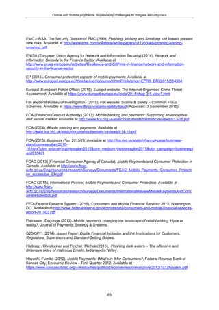 Online and mobile payments: Supervisory challenges to mitigate security risks
85
EMC – RSA, The Security Division of EMC (2009) Phishing, Vishing and Smishing: old threats present
new risks. Available at http://www.emc.com/collateral/white-papers/h11933-wp-phishing-vishing-
smishing.pdf
ENISA (European Union Agency for Network and Information Security) (2014), Network and
Information Security in the Finance Sector. Available at
http://www.enisa.europa.eu/activities/Resilience-and-CIIP/nis-in-finance/network-and-information-
security-in-the-finance-sector
EP (2015), Consumer protection aspects of mobile payments. Available at
http://www.europarl.europa.eu/thinktank/en/document.html?reference=EPRS_BRI(2015)564354
Europol (European Police Office) (2015), Europol website: The Internet Organised Crime Threat
Assessment. Available at https://www.europol.europa.eu/iocta/2014/chap-3-6-view1.html
FBI (Federal Bureau of Investigation) (2015), FBI website: Scams & Safety – Common Fraud
Schemes. Available at https://www.fbi.gov/scams-safety/fraud (Accessed: 3 September 2015).
FCA (Financial Conduct Authority) (2013), Mobile banking and payments: Supporting an innovative
and secure market. Available at http://www.fca.org.uk/static/documents/thematic-reviews/tr13-06.pdf
FCA (2014), Mobile banking and payments. Available at
http://www.fca.org.uk/static/documents/thematic-reviews/tr14-15.pdf
FCA (2015), Business Plan 2015/16. Available at http://fca.org.uk/static/channel-page/business-
plan/business-plan-2015-
16.html?utm_source=businessplan2015&utm_medium=businessplan2015&utm_campaign=businesspl
an2015#c1
FCAC (2013) (Financial Consumer Agency of Canada), Mobile Payments and Consumer Protection in
Canada. Available at http://www.fcac-
acfc.gc.ca/Eng/resources/researchSurveys/Documents/FCAC_Mobile_Payments_Consumer_Protecti
on_accessible_EN.pdf
FCAC (2015), International Review: Mobile Payments and Consumer Protection. Available at
http://www.fcac-
acfc.gc.ca/Eng/resources/researchSurveys/Documents/InternationalReviewMobilePaymentsAndCons
umerProtection.pdf
FED (Federal Reserve System) (2015), Consumers and Mobile Financial Services 2015, Washington,
DC. Available at http://www.federalreserve.gov/econresdata/consumers-and-mobile-financial-services-
report-201503.pdf
Flatraaker, Dag-Inge (2013), Mobile payments changing the landscape of retail banking: Hype or
reality?, Journal of Payments Strategy & Systems.
G20/GPFI (2014), Issues Paper: Digital Financial Inclusion and the Implications for Customers,
Regulators, Supervisors and Standard-Setting Bodies.
Hadnagy, Christopher and Fincher, Michele(2015), Phishing dark waters – The offensive and
defensive sides of malicious Emails, Indianapolis: Wiley.
Hayashi, Fumiko (2012), Mobile Payments: What’s in It for Consumers?, Federal Reserve Bank of
Kansas City, Economic Review – First Quarter 2012. Available at
https://www.kansascityfed.org/~/media/files/publicat/econrev/econrevarchive/2012/1q12hayashi.pdf
 