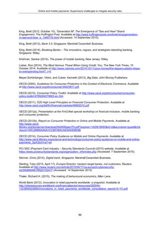 Online and mobile payments: Supervisory challenges to mitigate security risks
86
King, Brett (2012, October 10), 'Generation M': The Emergence of "See and Hear" Brand
Engagement, The Huffington Post. Available at http://www.huffingtonpost.com/brett-king/generation-
m-see-and-hear_b_1946776.html (Accessed: 14 September 2015).
King, Brett (2013), Bank 3.0, Singapore: Marshall Cavendish Business.
King, Brett (2014), Breaking Banks – The innovators, rogues, and strategists rebooting banking,
Singapore: Wiley.
Krishnan, Sankar (2014), The power of mobile banking, New Jersey: Wiley.
Lieber, Ron (2014), The Most Serious Threat When Using Credit: You, The New York Times, 10
October 2014. Available at http://www.nytimes.com/2014/10/11/your-money/the-slippery-plastic-slope-
to-overspending.html?_r=0
Mayer-Schönberger, Viktor, and Cukier, Kenneth (2013), Big Data, John Murray Publishers.
OECD (2000), Guidelines for Consumer Protection in the Context of Electronic Commerce. Available
at http://www.oecd.org/sti/consumer/34023811.pdf
OECD (2010), Consumer Policy Toolkit. Available at http://www.oecd.org/sti/consumer/consumer-
policy-toolkit-9789264079663-en.htm
OECD (2011), G20 High Level Principles on Financial Consumer Protection. Available at
http://www.oecd.org/daf/fin/financial-markets/48892010.pdf
OECD (2012a), Presentation at the FinCoNet special workshop on financial inclusion, mobile banking
and consumer protection.
OECD (2012b), Report on Consumer Protection in Online and Mobile Payments. Available at
http://www.oecd-
ilibrary.org/docserver/download/5k9490gwp7f3.pdf?expires=1420818065&id=id&accname=guest&che
cksum=45C26866AA0A1CCBF084CA83040D8E8B
OECD (2014), Consumer Policy Guidance on Mobile and Online Payments. Available at
http://www.oecd-ilibrary.org/science-and-technology/consumer-policy-guidance-on-mobile-and-online-
payments_5jz432cl1ns7-en
PCI SSC (Payment Card Industry – Security Standards Council) (2015) website. Available at
https://www.pcisecuritystandards.org/organization_info/index.php (Accessed: 7 September 2015).
Skinner, Chris (2014), Digital bank, Singapore: Marshall Cavendish Business.
Sterling, Toby (2015, April 17), Europol Director: hackers target banks, not customers, Reuters.
Available at http://www.reuters.com/article/2015/04/17/us-europol-cybersecurity-
idUSKBN0N81RN20150417 (Accessed: 14 September 2015)
Thaler, Richard H. (2015), The making of behavioural economics, Allen Lane.
World Bank (2012), Innovation in retail payments worldwide: a snapshot. Available at
http://siteresources.worldbank.org/financialsector/resources/282044-
1323805522895/innovations_in_retail_payments_worldwide_consultative_report(10-17).pdf
 