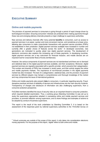 Online and mobile payments: Supervisory challenges to mitigate security risks
9
EXECUTIVE SUMMARY
Online and mobile payments
The provision of payment services to consumers is going through a period of rapid change driven by
technological innovation. Ensuring consumers’ interests are protected when making payments through
these new and emerging delivery channels presents a major challenge to supervisory authorities.
New services and delivery channels offer many potential benefits to consumers, such as access to
payment services in an easier, quicker and more convenient manner, and sometimes at a lower price,
allowing also consumers to make cross-border transactions with payment service providers (PSPs)
not established in their jurisdiction. Digital payment services available have increased in number and
currently offer a greater choice of features across the world.1
In developed economies, new
generations are motivated to quickly adopt new digital payment services. The development of
electronic commerce also explains the increasing use of these payments. In developing countries,
digital payment services are a key instrument for financial inclusion, and mobile devices are an
important tool for cross-border flows of funds (remittances).
However, the various components of payment services are not standardised and there are no itemised
and statistical data on the digital payment services available, and their acceptance. Moreover, digital
payment services are regularly associated with a specific provider, which prevents their categorisation.
The number and diversity of PSPs has increased in recent years, and their activity targets the online
and mobile payments markets. The importance of non-financial providers in the digital payments
market has also increased. The lack of a categorisation, statistical data, and the provision of payment
services by different players may hamper a comprehensive and thorough knowledge of the market
and may compromise the issue of international guidance.
Online and mobile payments also present risks to consumers, in particular regarding security. Fraud,
deceptive practices and lack of reliability of devices and infrastructures are the main security incidents.
Transparency of charges and disclosure of information are also challenging supervisors, from a
consumer protection perspective.
FinCoNet members identified the issue of security risks as an important threat to consumer protection,
which required detailed examination. Thus, a working group (Standing Committee 3) was set up to
study the supervisory approaches adopted in overseeing online and mobile payment services and
providers, to promote reflection among supervisors, and to share findings and examples of actions to
be adopted by conduct of business supervisors.
This report is the result of the work undertaken by Standing Committee 3. It is based on the
assessment of the responses given by national supervisory authorities to the ‘FinCoNet Survey on
1
Virtual currencies are outside of the scope of this report; it only takes into consideration electronic
money payments. For the purpose of this report, ‘digital’ refers to both online and mobile.
 