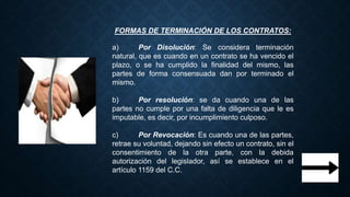 FORMAS DE TERMINACIÓN DE LOS CONTRATOS:
a) Por Disolución: Se considera terminación
natural, que es cuando en un contrato se ha vencido el
plazo, o se ha cumplido la finalidad del mismo, las
partes de forma consensuada dan por terminado el
mismo.
b) Por resolución: se da cuando una de las
partes no cumple por una falta de diligencia que le es
imputable, es decir, por incumplimiento culposo.
c) Por Revocación: Es cuando una de las partes,
retrae su voluntad, dejando sin efecto un contrato, sin el
consentimiento de la otra parte, con la debida
autorización del legislador, así se establece en el
artículo 1159 del C.C.
 