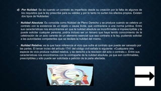 d) Por Nulidad: Se da cuando un contrato es imperfecto desde su creación por la falta de algunos de
los requisitos que la ley prescribe para su validez y por lo tanto no surten los efectos propios. Existen
dos tipos de Nulidades:
- Nulidad Absoluta: Es conocida como Nulidad de Pleno Derecho y se produce cuando se celebra un
contrato con la existencia de un objeto o causa ilícita, que contraviene a una norma jurídica. Entre
sus características nos encontramos en que la nulidad absoluta es inconfirmable e imprescriptible y la
puede solicitar cualquier persona, podría incluso ser un tercero que haya tenido conocimiento de la
celebración de un acto carente de un elemento esencial que sea contrario a la ley, pudiendo solicitar
a las autoridades competentes que se declare la nulidad del mismo.
- Nulidad Relativa: es la que hace referencia al vicio que sufre el contrato que puede ser saneado por
las partes. El tercer inciso del artículo 1741 del código civil señala lo siguiente: «Cualquiera otra
especie de vicio produce nulidad relativa, y da derecho a la rescisión del acto o contrato.». Entre sus
características nos encontramos con la contraparte de la nulidad absoluta, ya que son confirmables,
prescriptibles y sólo puede ser solicitada a petición de la parte afectada.
 