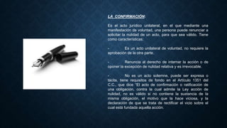 LA CONFIRMACIÓN:
Es el acto jurídico unilateral, en el que mediante una
manifestación de voluntad, una persona puede renunciar a
solicitar la nulidad de un acto, para que sea válido. Tiene
como características:
- Es un acto unilateral de voluntad, no requiere la
aprobación de la otra parte.
- Renuncia al derecho de internar la acción o de
oponer la excepción de nulidad relativa y es irrevocable.
- No es un acto solemne, puede ser expresa o
tácita, tiene requisitos de fondo en el Artículo 1351 del
C.C., que dice “El acto de confirmación o ratificación de
una obligación, contra la cual admite la Ley acción de
nulidad, no es válido si no contiene la sustancia de la
misma obligación, el motivo que la hace viciosa, y la
declaración de que se trata de rectificar el vicio sobre el
cual está fundada aquella acción.
 