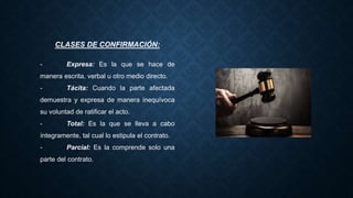 CLASES DE CONFIRMACIÓN:
- Expresa: Es la que se hace de
manera escrita, verbal u otro medio directo.
- Tácita: Cuando la parte afectada
demuestra y expresa de manera inequívoca
su voluntad de ratificar el acto.
- Total: Es la que se lleva a cabo
íntegramente, tal cual lo estipula el contrato.
- Parcial: Es la comprende solo una
parte del contrato.
 