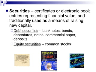  Securities – certificates or electronic book
entries representing financial value, and
traditionally used as a means of raising
new capital.
Debt securities – banknotes, bonds,
debentures, notes, commercial paper,
deposits.
Equity securities – common stocks
 