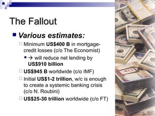 The FalloutThe Fallout
 Various estimates:
 Minimum US$400 B in mortgage-
credit losses (c/o The Economist)
  will reduce net lending by
US$910 billion
 US$945 B worldwide (c/o IMF)
 Initial US$1-2 trillion, w/c is enough
to create a systemic banking crisis
(c/o N. Roubini)
 US$25-30 trillion worldwide (c/o FT)
 