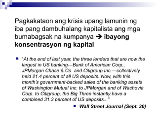 Pagkakataon ang krisis upang lamunin ng
iba pang dambuhalang kapitalista ang mga
bumabagsak na kumpanya  ibayong
konsentrasyon ng kapital
 “At the end of last year, the three lenders that are now the
largest in US banking—Bank of American Corp.,
JPMorgan Chase & Co. and Citigroup Inc.—collectively
held 21.4 percent of all US deposits. Now, with this
month’s government-backed sales of the banking assets
of Washington Mutual Inc. to JPMorgan and of Wachovia
Corp. to Citigroup, the Big Three instantly have a
combined 31.3 percent of US deposits...”
 Wall Street Journal (Sept. 30)
 