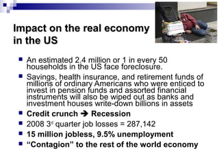 Impact on the real economyImpact on the real economy
in the USin the US
 An estimated 2.4 million or 1 in every 50
households in the US face foreclosure.
 Savings, health insurance, and retirement funds of
millions of ordinary Americans who were enticed to
invest in pension funds and assorted financial
instruments will also be wiped out as banks and
investment houses write-down billions in assets
 Credit crunch  Recession
 2008 3rd
quarter job losses = 287,142
 15 million jobless, 9.5% unemployment
 “Contagion” to the rest of the world economy
 